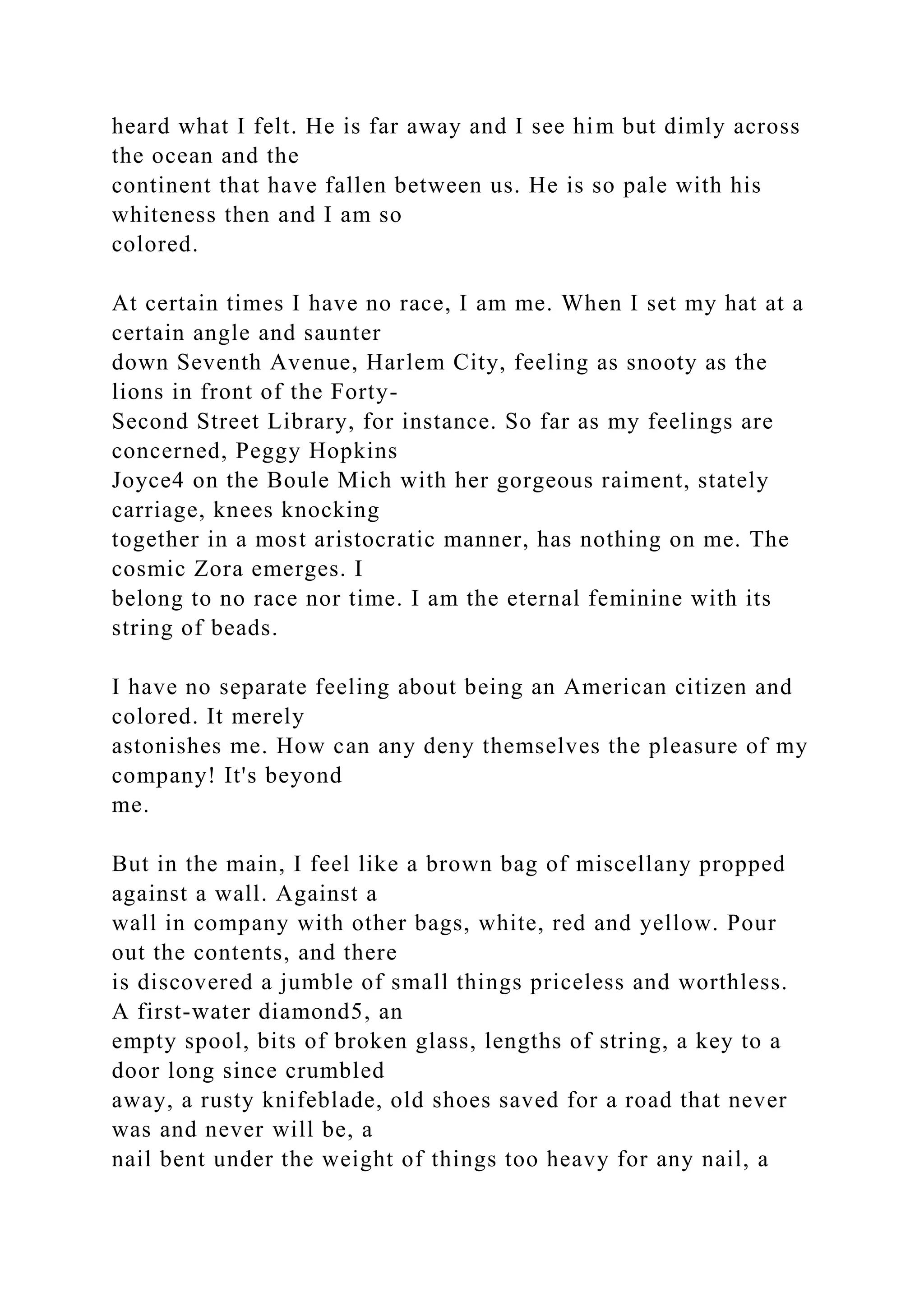 heard what I felt. He is far away and I see him but dimly across
the ocean and the
continent that have fallen between us. He is so pale with his
whiteness then and I am so
colored.
At certain times I have no race, I am me. When I set my hat at a
certain angle and saunter
down Seventh Avenue, Harlem City, feeling as snooty as the
lions in front of the Forty-
Second Street Library, for instance. So far as my feelings are
concerned, Peggy Hopkins
Joyce4 on the Boule Mich with her gorgeous raiment, stately
carriage, knees knocking
together in a most aristocratic manner, has nothing on me. The
cosmic Zora emerges. I
belong to no race nor time. I am the eternal feminine with its
string of beads.
I have no separate feeling about being an American citizen and
colored. It merely
astonishes me. How can any deny themselves the pleasure of my
company! It's beyond
me.
But in the main, I feel like a brown bag of miscellany propped
against a wall. Against a
wall in company with other bags, white, red and yellow. Pour
out the contents, and there
is discovered a jumble of small things priceless and worthless.
A first-water diamond5, an
empty spool, bits of broken glass, lengths of string, a key to a
door long since crumbled
away, a rusty knifeblade, old shoes saved for a road that never
was and never will be, a
nail bent under the weight of things too heavy for any nail, a
 