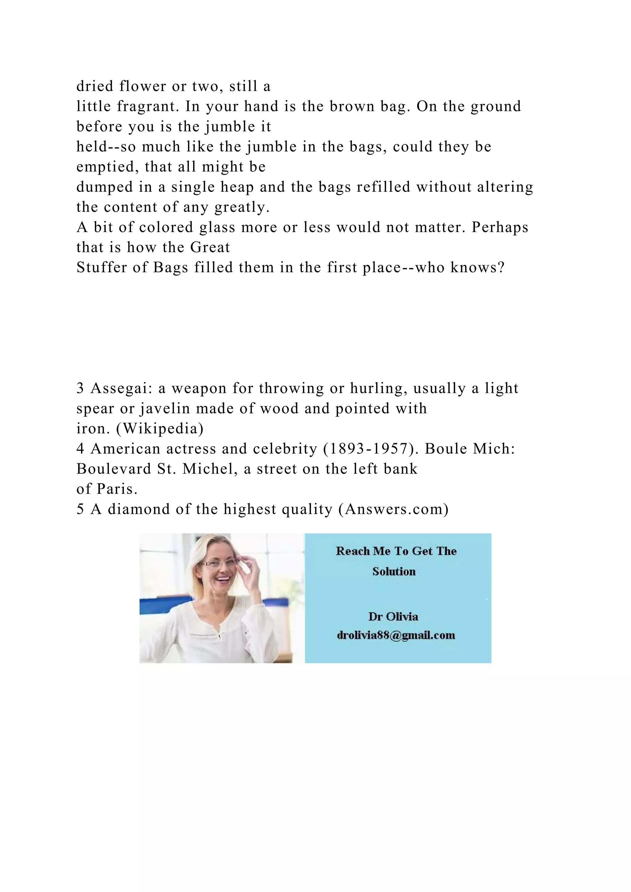 dried flower or two, still a
little fragrant. In your hand is the brown bag. On the ground
before you is the jumble it
held--so much like the jumble in the bags, could they be
emptied, that all might be
dumped in a single heap and the bags refilled without altering
the content of any greatly.
A bit of colored glass more or less would not matter. Perhaps
that is how the Great
Stuffer of Bags filled them in the first place--who knows?
3 Assegai: a weapon for throwing or hurling, usually a light
spear or javelin made of wood and pointed with
iron. (Wikipedia)
4 American actress and celebrity (1893-1957). Boule Mich:
Boulevard St. Michel, a street on the left bank
of Paris.
5 A diamond of the highest quality (Answers.com)
 