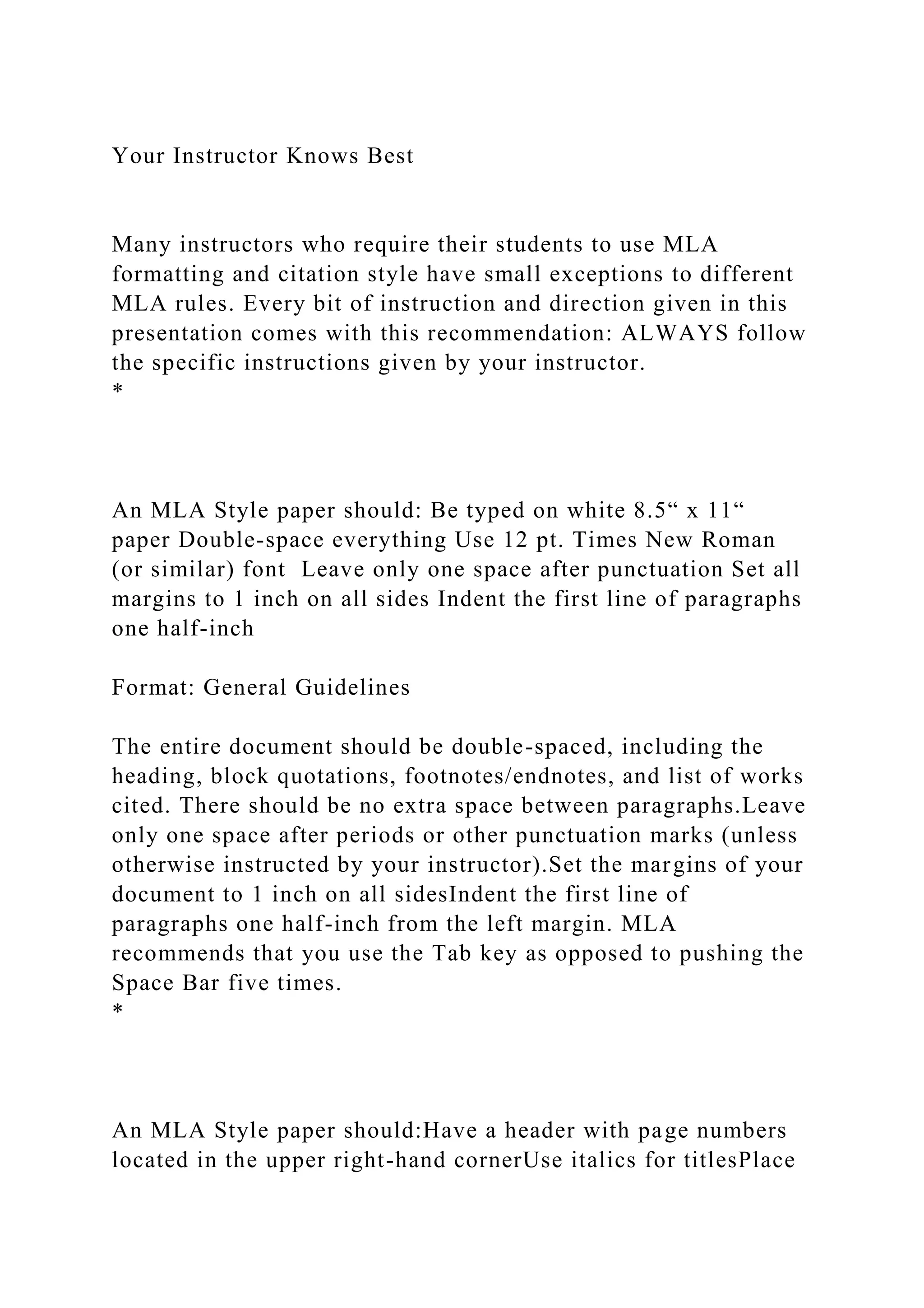 Your Instructor Knows Best
Many instructors who require their students to use MLA
formatting and citation style have small exceptions to different
MLA rules. Every bit of instruction and direction given in this
presentation comes with this recommendation: ALWAYS follow
the specific instructions given by your instructor.
*
An MLA Style paper should: Be typed on white 8.5“ x 11“
paper Double-space everything Use 12 pt. Times New Roman
(or similar) font Leave only one space after punctuation Set all
margins to 1 inch on all sides Indent the first line of paragraphs
one half-inch
Format: General Guidelines
The entire document should be double-spaced, including the
heading, block quotations, footnotes/endnotes, and list of works
cited. There should be no extra space between paragraphs.Leave
only one space after periods or other punctuation marks (unless
otherwise instructed by your instructor).Set the margins of your
document to 1 inch on all sidesIndent the first line of
paragraphs one half-inch from the left margin. MLA
recommends that you use the Tab key as opposed to pushing the
Space Bar five times.
*
An MLA Style paper should:Have a header with page numbers
located in the upper right-hand cornerUse italics for titlesPlace
 