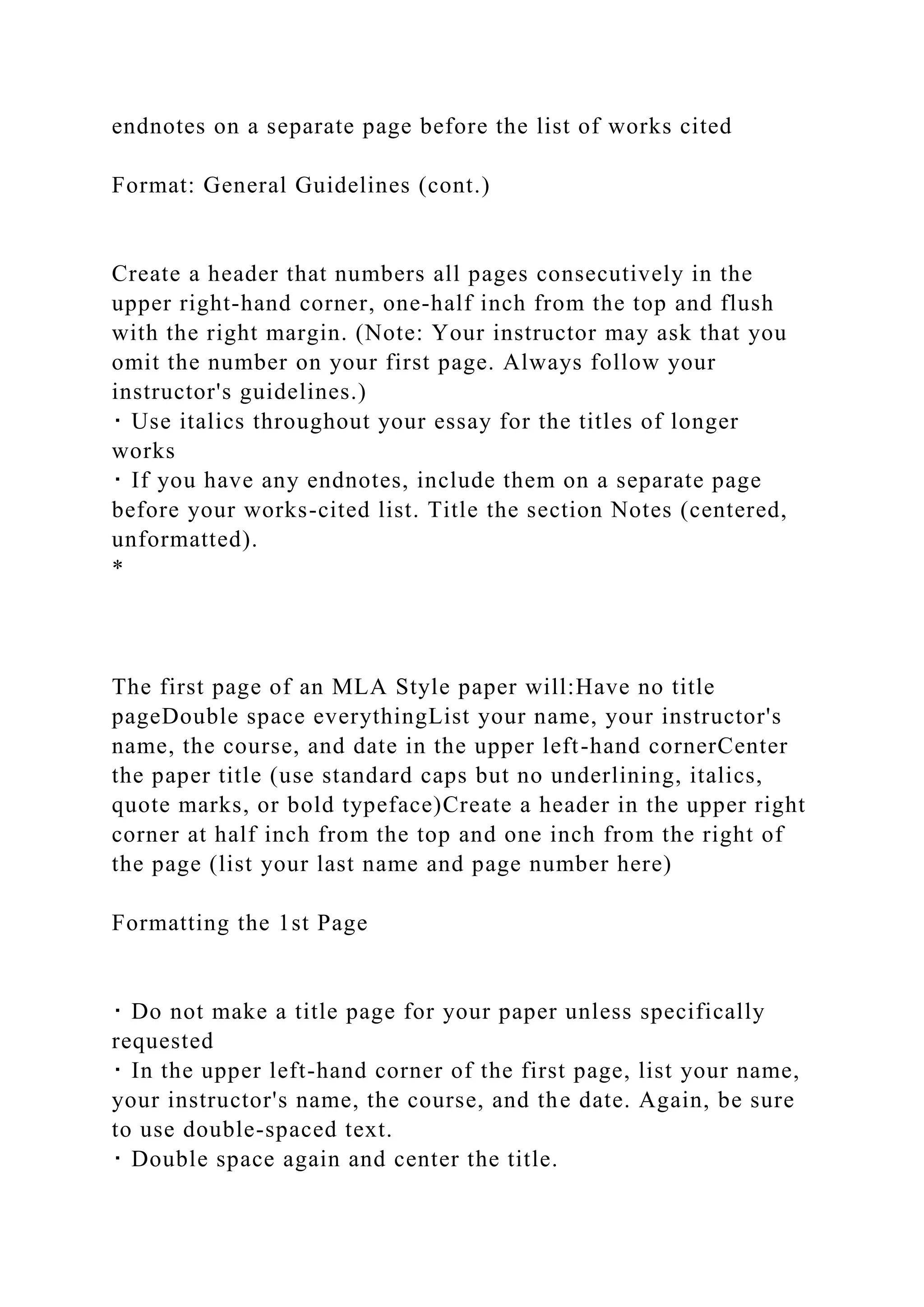 endnotes on a separate page before the list of works cited
Format: General Guidelines (cont.)
Create a header that numbers all pages consecutively in the
upper right-hand corner, one-half inch from the top and flush
with the right margin. (Note: Your instructor may ask that you
omit the number on your first page. Always follow your
instructor's guidelines.)
･ Use italics throughout your essay for the titles of longer
works
･ If you have any endnotes, include them on a separate page
before your works-cited list. Title the section Notes (centered,
unformatted).
*
The first page of an MLA Style paper will:Have no title
pageDouble space everythingList your name, your instructor's
name, the course, and date in the upper left-hand cornerCenter
the paper title (use standard caps but no underlining, italics,
quote marks, or bold typeface)Create a header in the upper right
corner at half inch from the top and one inch from the right of
the page (list your last name and page number here)
Formatting the 1st Page
･ Do not make a title page for your paper unless specifically
requested
･ In the upper left-hand corner of the first page, list your name,
your instructor's name, the course, and the date. Again, be sure
to use double-spaced text.
･ Double space again and center the title.
 