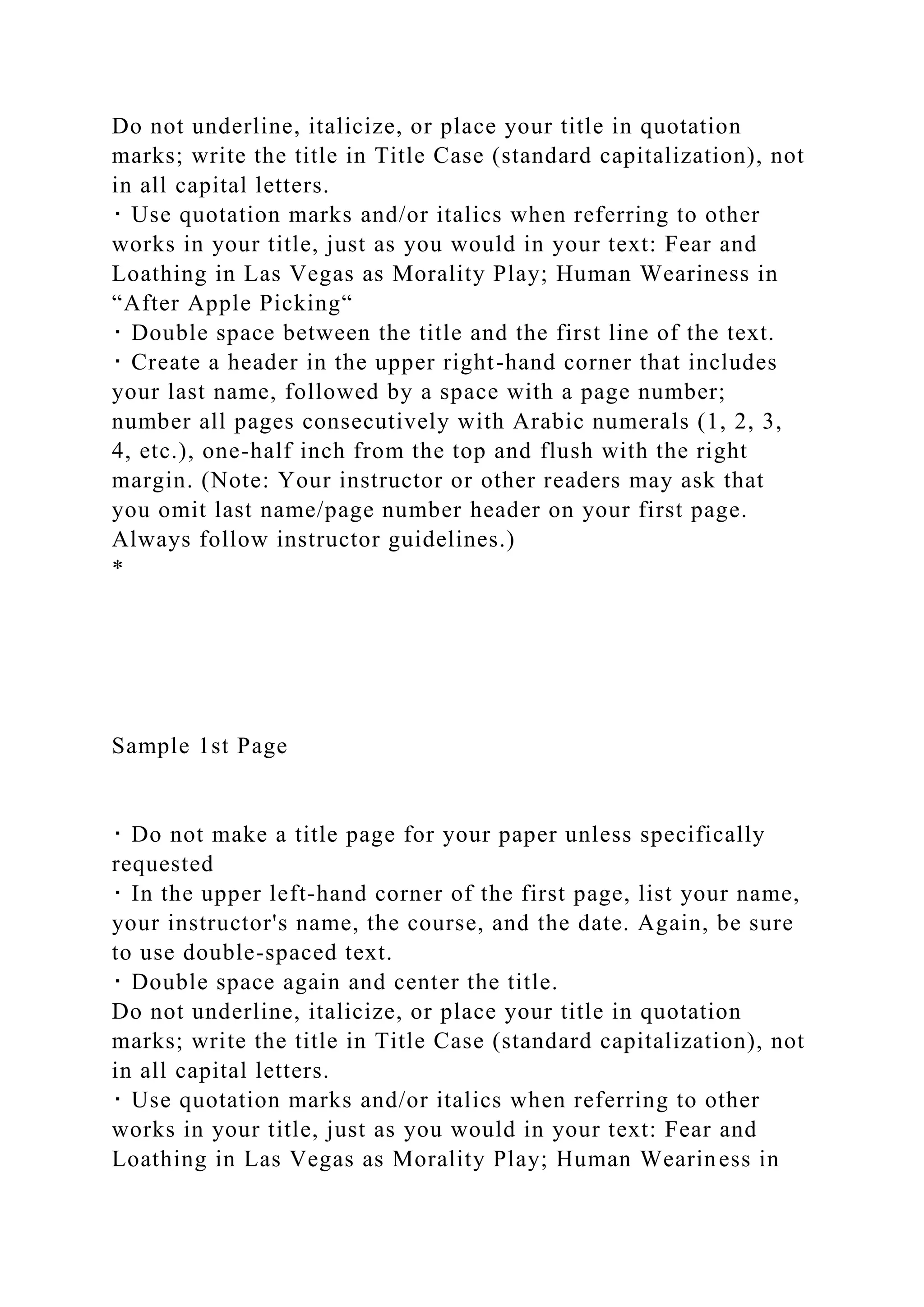 Do not underline, italicize, or place your title in quotation
marks; write the title in Title Case (standard capitalization), not
in all capital letters.
･ Use quotation marks and/or italics when referring to other
works in your title, just as you would in your text: Fear and
Loathing in Las Vegas as Morality Play; Human Weariness in
“After Apple Picking“
･ Double space between the title and the first line of the text.
･ Create a header in the upper right-hand corner that includes
your last name, followed by a space with a page number;
number all pages consecutively with Arabic numerals (1, 2, 3,
4, etc.), one-half inch from the top and flush with the right
margin. (Note: Your instructor or other readers may ask that
you omit last name/page number header on your first page.
Always follow instructor guidelines.)
*
Sample 1st Page
･ Do not make a title page for your paper unless specifically
requested
･ In the upper left-hand corner of the first page, list your name,
your instructor's name, the course, and the date. Again, be sure
to use double-spaced text.
･ Double space again and center the title.
Do not underline, italicize, or place your title in quotation
marks; write the title in Title Case (standard capitalization), not
in all capital letters.
･ Use quotation marks and/or italics when referring to other
works in your title, just as you would in your text: Fear and
Loathing in Las Vegas as Morality Play; Human Weariness in
 