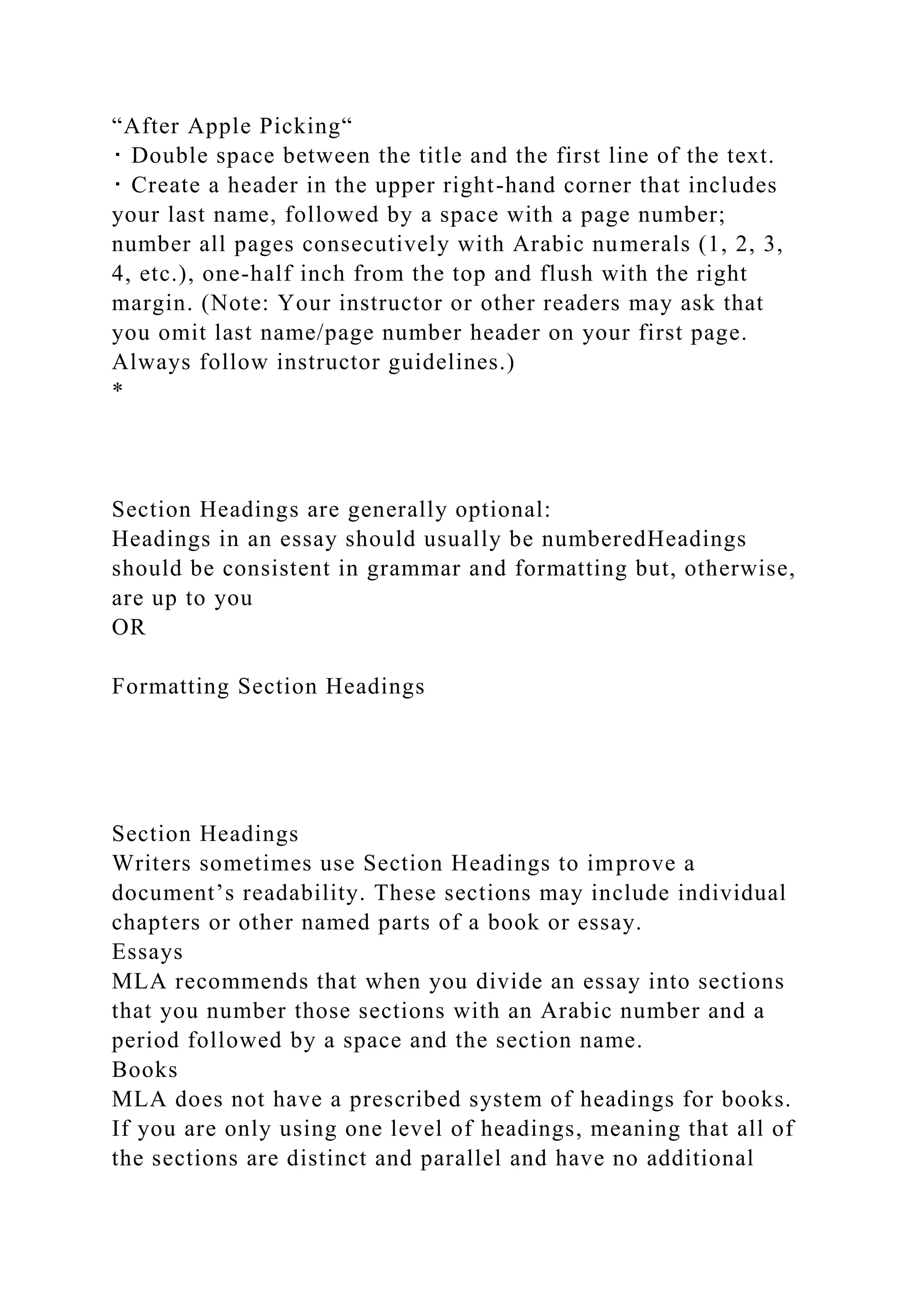 “After Apple Picking“
･ Double space between the title and the first line of the text.
･ Create a header in the upper right-hand corner that includes
your last name, followed by a space with a page number;
number all pages consecutively with Arabic numerals (1, 2, 3,
4, etc.), one-half inch from the top and flush with the right
margin. (Note: Your instructor or other readers may ask that
you omit last name/page number header on your first page.
Always follow instructor guidelines.)
*
Section Headings are generally optional:
Headings in an essay should usually be numberedHeadings
should be consistent in grammar and formatting but, otherwise,
are up to you
OR
Formatting Section Headings
Section Headings
Writers sometimes use Section Headings to improve a
document’s readability. These sections may include individual
chapters or other named parts of a book or essay.
Essays
MLA recommends that when you divide an essay into sections
that you number those sections with an Arabic number and a
period followed by a space and the section name.
Books
MLA does not have a prescribed system of headings for books.
If you are only using one level of headings, meaning that all of
the sections are distinct and parallel and have no additional
 