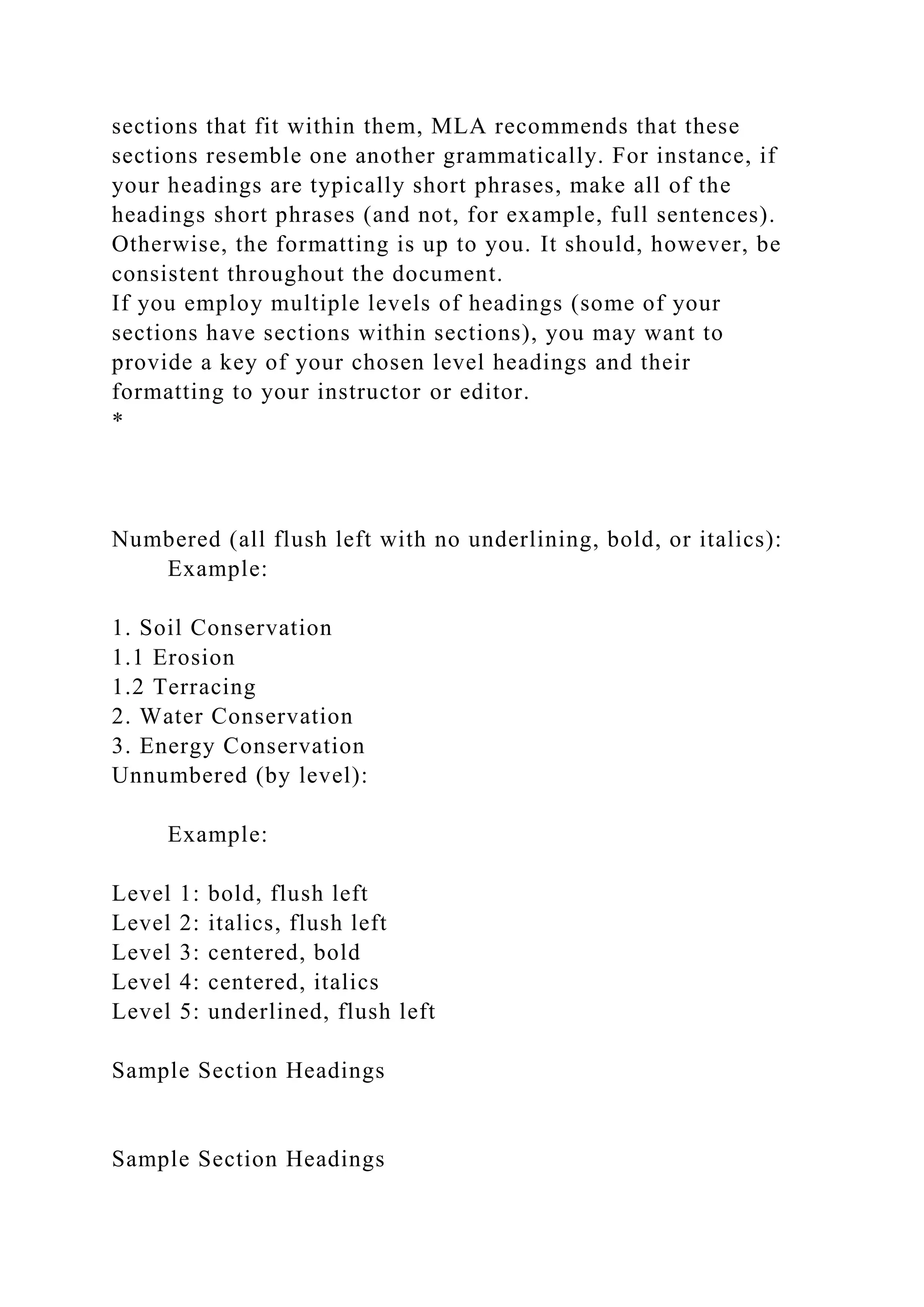 sections that fit within them, MLA recommends that these
sections resemble one another grammatically. For instance, if
your headings are typically short phrases, make all of the
headings short phrases (and not, for example, full sentences).
Otherwise, the formatting is up to you. It should, however, be
consistent throughout the document.
If you employ multiple levels of headings (some of your
sections have sections within sections), you may want to
provide a key of your chosen level headings and their
formatting to your instructor or editor.
*
Numbered (all flush left with no underlining, bold, or italics):
Example:
1. Soil Conservation
1.1 Erosion
1.2 Terracing
2. Water Conservation
3. Energy Conservation
Unnumbered (by level):
Example:
Level 1: bold, flush left
Level 2: italics, flush left
Level 3: centered, bold
Level 4: centered, italics
Level 5: underlined, flush left
Sample Section Headings
Sample Section Headings
 