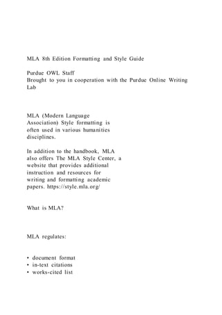 MLA 8th Edition Formatting and Style Guide
Purdue OWL Staff
Brought to you in cooperation with the Purdue Online Writing
Lab
MLA (Modern Language
Association) Style formatting is
often used in various humanities
disciplines.
In addition to the handbook, MLA
also offers The MLA Style Center, a
website that provides additional
instruction and resources for
writing and formatting academic
papers. https://style.mla.org/
What is MLA?
MLA regulates:
•  document format
•  in-text citations
•  works-cited list
 