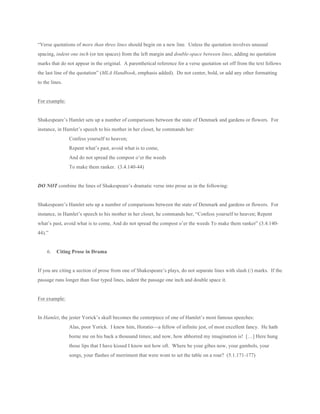“Verse quotations of more than three lines should begin on a new line. Unless the quotation involves unusual
spacing, indent one inch (or ten spaces) from the left margin and double-space between lines, adding no quotation
marks that do not appear in the original. A parenthetical reference for a verse quotation set off from the text follows
the last line of the quotation” (MLA Handbook, emphasis added). Do not center, bold, or add any other formatting
to the lines.
For example:
Shakespeare’s Hamlet sets up a number of comparisons between the state of Denmark and gardens or flowers. For
instance, in Hamlet’s speech to his mother in her closet, he commands her:
Confess yourself to heaven;
Repent what’s past, avoid what is to come,
And do not spread the compost o’er the weeds
To make them ranker. (3.4.140-44)
DO NOT combine the lines of Shakespeare’s dramatic verse into prose as in the following:
Shakespeare’s Hamlet sets up a number of comparisons between the state of Denmark and gardens or flowers. For
instance, in Hamlet’s speech to his mother in her closet, he commands her, “Confess yourself to heaven; Repent
what’s past, avoid what is to come, And do not spread the compost o’er the weeds To make them ranker” (3.4.140-
44).”
6. Citing Prose in Drama
If you are citing a section of prose from one of Shakespeare’s plays, do not separate lines with slash (/) marks. If the
passage runs longer than four typed lines, indent the passage one inch and double space it.
For example:
In Hamlet, the jester Yorick’s skull becomes the centerpiece of one of Hamlet’s most famous speeches:
Alas, poor Yorick. I knew him, Horatio—a fellow of infinite jest, of most excellent fancy. He hath
borne me on his back a thousand times; and now, how abhorred my imagination is! […] Here hung
those lips that I have kissed I know not how oft. Where be your gibes now, your gambols, your
songs, your flashes of merriment that were wont to set the table on a roar? (5.1.171-177)
 