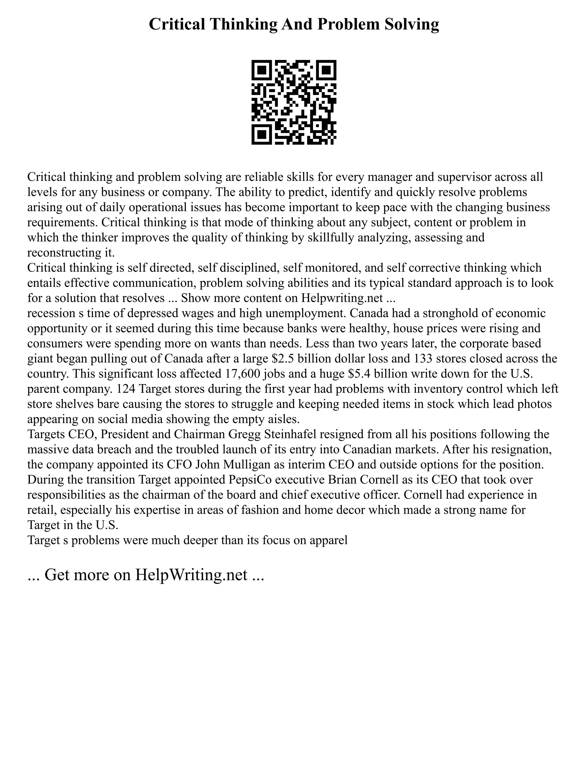 Critical Thinking And Problem Solving
Critical thinking and problem solving are reliable skills for every manager and supervisor across all
levels for any business or company. The ability to predict, identify and quickly resolve problems
arising out of daily operational issues has become important to keep pace with the changing business
requirements. Critical thinking is that mode of thinking about any subject, content or problem in
which the thinker improves the quality of thinking by skillfully analyzing, assessing and
reconstructing it.
Critical thinking is self directed, self disciplined, self monitored, and self corrective thinking which
entails effective communication, problem solving abilities and its typical standard approach is to look
for a solution that resolves ... Show more content on Helpwriting.net ...
recession s time of depressed wages and high unemployment. Canada had a stronghold of economic
opportunity or it seemed during this time because banks were healthy, house prices were rising and
consumers were spending more on wants than needs. Less than two years later, the corporate based
giant began pulling out of Canada after a large $2.5 billion dollar loss and 133 stores closed across the
country. This significant loss affected 17,600 jobs and a huge $5.4 billion write down for the U.S.
parent company. 124 Target stores during the first year had problems with inventory control which left
store shelves bare causing the stores to struggle and keeping needed items in stock which lead photos
appearing on social media showing the empty aisles.
Targets CEO, President and Chairman Gregg Steinhafel resigned from all his positions following the
massive data breach and the troubled launch of its entry into Canadian markets. After his resignation,
the company appointed its CFO John Mulligan as interim CEO and outside options for the position.
During the transition Target appointed PepsiCo executive Brian Cornell as its CEO that took over
responsibilities as the chairman of the board and chief executive officer. Cornell had experience in
retail, especially his expertise in areas of fashion and home decor which made a strong name for
Target in the U.S.
Target s problems were much deeper than its focus on apparel
... Get more on HelpWriting.net ...
 