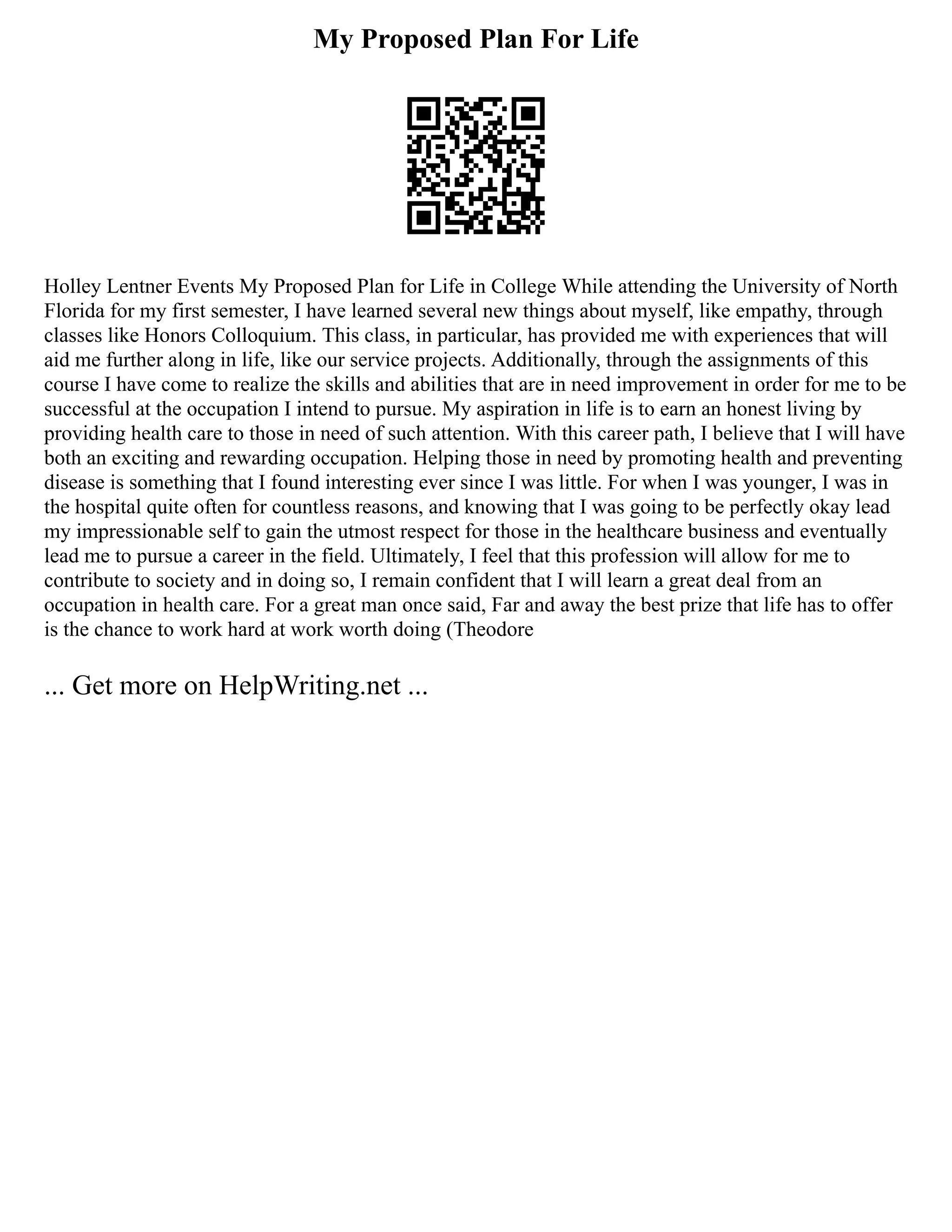 My Proposed Plan For Life
Holley Lentner Events My Proposed Plan for Life in College While attending the University of North
Florida for my first semester, I have learned several new things about myself, like empathy, through
classes like Honors Colloquium. This class, in particular, has provided me with experiences that will
aid me further along in life, like our service projects. Additionally, through the assignments of this
course I have come to realize the skills and abilities that are in need improvement in order for me to be
successful at the occupation I intend to pursue. My aspiration in life is to earn an honest living by
providing health care to those in need of such attention. With this career path, I believe that I will have
both an exciting and rewarding occupation. Helping those in need by promoting health and preventing
disease is something that I found interesting ever since I was little. For when I was younger, I was in
the hospital quite often for countless reasons, and knowing that I was going to be perfectly okay lead
my impressionable self to gain the utmost respect for those in the healthcare business and eventually
lead me to pursue a career in the field. Ultimately, I feel that this profession will allow for me to
contribute to society and in doing so, I remain confident that I will learn a great deal from an
occupation in health care. For a great man once said, Far and away the best prize that life has to offer
is the chance to work hard at work worth doing (Theodore
... Get more on HelpWriting.net ...
 