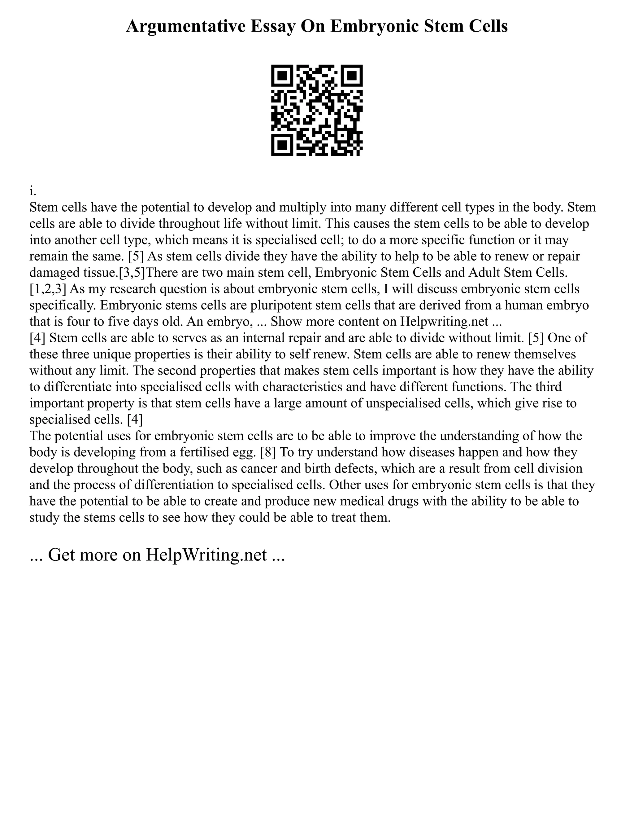 Argumentative Essay On Embryonic Stem Cells
i.
Stem cells have the potential to develop and multiply into many different cell types in the body. Stem
cells are able to divide throughout life without limit. This causes the stem cells to be able to develop
into another cell type, which means it is specialised cell; to do a more specific function or it may
remain the same. [5] As stem cells divide they have the ability to help to be able to renew or repair
damaged tissue.[3,5]There are two main stem cell, Embryonic Stem Cells and Adult Stem Cells.
[1,2,3] As my research question is about embryonic stem cells, I will discuss embryonic stem cells
specifically. Embryonic stems cells are pluripotent stem cells that are derived from a human embryo
that is four to five days old. An embryo, ... Show more content on Helpwriting.net ...
[4] Stem cells are able to serves as an internal repair and are able to divide without limit. [5] One of
these three unique properties is their ability to self renew. Stem cells are able to renew themselves
without any limit. The second properties that makes stem cells important is how they have the ability
to differentiate into specialised cells with characteristics and have different functions. The third
important property is that stem cells have a large amount of unspecialised cells, which give rise to
specialised cells. [4]
The potential uses for embryonic stem cells are to be able to improve the understanding of how the
body is developing from a fertilised egg. [8] To try understand how diseases happen and how they
develop throughout the body, such as cancer and birth defects, which are a result from cell division
and the process of differentiation to specialised cells. Other uses for embryonic stem cells is that they
have the potential to be able to create and produce new medical drugs with the ability to be able to
study the stems cells to see how they could be able to treat them.
... Get more on HelpWriting.net ...
 