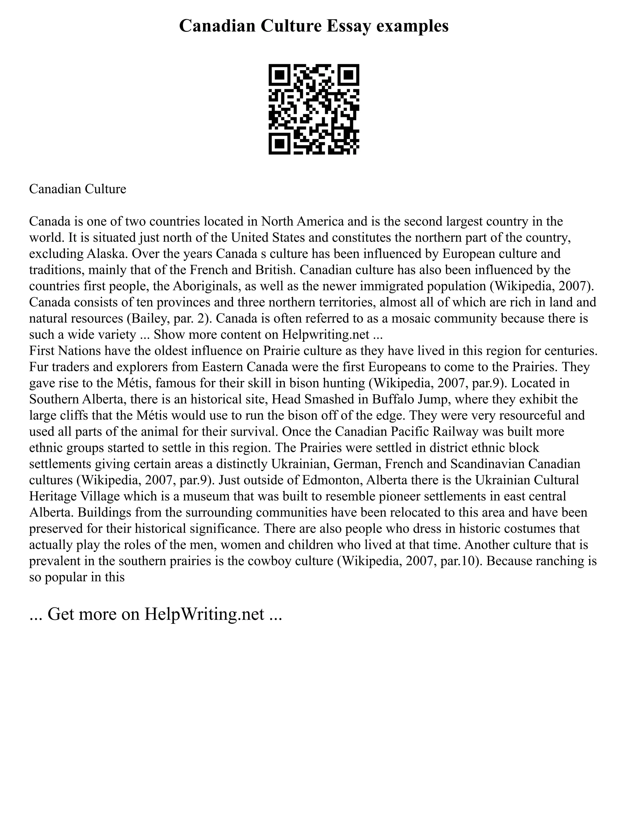 Canadian Culture Essay examples
Canadian Culture
Canada is one of two countries located in North America and is the second largest country in the
world. It is situated just north of the United States and constitutes the northern part of the country,
excluding Alaska. Over the years Canada s culture has been influenced by European culture and
traditions, mainly that of the French and British. Canadian culture has also been influenced by the
countries first people, the Aboriginals, as well as the newer immigrated population (Wikipedia, 2007).
Canada consists of ten provinces and three northern territories, almost all of which are rich in land and
natural resources (Bailey, par. 2). Canada is often referred to as a mosaic community because there is
such a wide variety ... Show more content on Helpwriting.net ...
First Nations have the oldest influence on Prairie culture as they have lived in this region for centuries.
Fur traders and explorers from Eastern Canada were the first Europeans to come to the Prairies. They
gave rise to the Métis, famous for their skill in bison hunting (Wikipedia, 2007, par.9). Located in
Southern Alberta, there is an historical site, Head Smashed in Buffalo Jump, where they exhibit the
large cliffs that the Métis would use to run the bison off of the edge. They were very resourceful and
used all parts of the animal for their survival. Once the Canadian Pacific Railway was built more
ethnic groups started to settle in this region. The Prairies were settled in district ethnic block
settlements giving certain areas a distinctly Ukrainian, German, French and Scandinavian Canadian
cultures (Wikipedia, 2007, par.9). Just outside of Edmonton, Alberta there is the Ukrainian Cultural
Heritage Village which is a museum that was built to resemble pioneer settlements in east central
Alberta. Buildings from the surrounding communities have been relocated to this area and have been
preserved for their historical significance. There are also people who dress in historic costumes that
actually play the roles of the men, women and children who lived at that time. Another culture that is
prevalent in the southern prairies is the cowboy culture (Wikipedia, 2007, par.10). Because ranching is
so popular in this
... Get more on HelpWriting.net ...
 