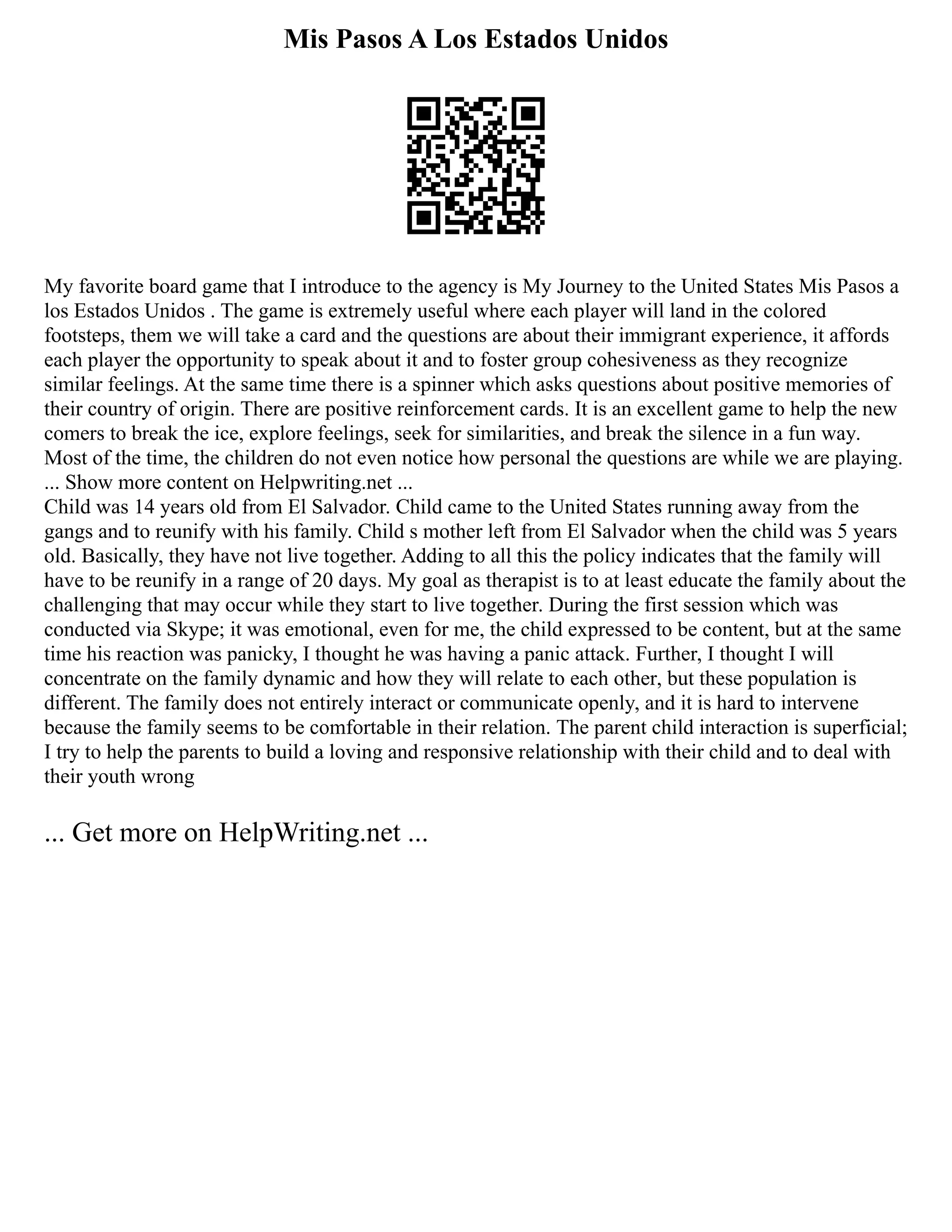 Mis Pasos A Los Estados Unidos
My favorite board game that I introduce to the agency is My Journey to the United States Mis Pasos a
los Estados Unidos . The game is extremely useful where each player will land in the colored
footsteps, them we will take a card and the questions are about their immigrant experience, it affords
each player the opportunity to speak about it and to foster group cohesiveness as they recognize
similar feelings. At the same time there is a spinner which asks questions about positive memories of
their country of origin. There are positive reinforcement cards. It is an excellent game to help the new
comers to break the ice, explore feelings, seek for similarities, and break the silence in a fun way.
Most of the time, the children do not even notice how personal the questions are while we are playing.
... Show more content on Helpwriting.net ...
Child was 14 years old from El Salvador. Child came to the United States running away from the
gangs and to reunify with his family. Child s mother left from El Salvador when the child was 5 years
old. Basically, they have not live together. Adding to all this the policy indicates that the family will
have to be reunify in a range of 20 days. My goal as therapist is to at least educate the family about the
challenging that may occur while they start to live together. During the first session which was
conducted via Skype; it was emotional, even for me, the child expressed to be content, but at the same
time his reaction was panicky, I thought he was having a panic attack. Further, I thought I will
concentrate on the family dynamic and how they will relate to each other, but these population is
different. The family does not entirely interact or communicate openly, and it is hard to intervene
because the family seems to be comfortable in their relation. The parent child interaction is superficial;
I try to help the parents to build a loving and responsive relationship with their child and to deal with
their youth wrong
... Get more on HelpWriting.net ...
 