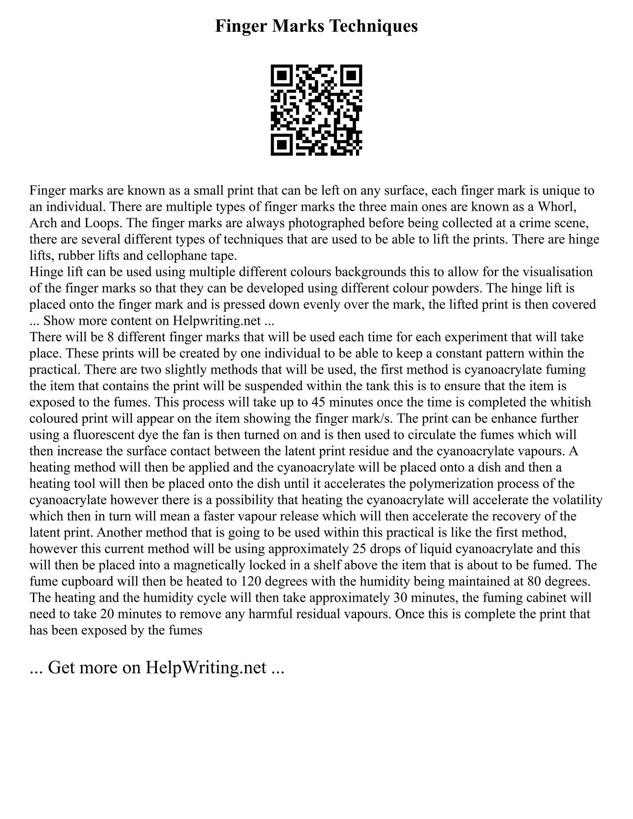 Finger Marks Techniques
Finger marks are known as a small print that can be left on any surface, each finger mark is unique to
an individual. There are multiple types of finger marks the three main ones are known as a Whorl,
Arch and Loops. The finger marks are always photographed before being collected at a crime scene,
there are several different types of techniques that are used to be able to lift the prints. There are hinge
lifts, rubber lifts and cellophane tape.
Hinge lift can be used using multiple different colours backgrounds this to allow for the visualisation
of the finger marks so that they can be developed using different colour powders. The hinge lift is
placed onto the finger mark and is pressed down evenly over the mark, the lifted print is then covered
... Show more content on Helpwriting.net ...
There will be 8 different finger marks that will be used each time for each experiment that will take
place. These prints will be created by one individual to be able to keep a constant pattern within the
practical. There are two slightly methods that will be used, the first method is cyanoacrylate fuming
the item that contains the print will be suspended within the tank this is to ensure that the item is
exposed to the fumes. This process will take up to 45 minutes once the time is completed the whitish
coloured print will appear on the item showing the finger mark/s. The print can be enhance further
using a fluorescent dye the fan is then turned on and is then used to circulate the fumes which will
then increase the surface contact between the latent print residue and the cyanoacrylate vapours. A
heating method will then be applied and the cyanoacrylate will be placed onto a dish and then a
heating tool will then be placed onto the dish until it accelerates the polymerization process of the
cyanoacrylate however there is a possibility that heating the cyanoacrylate will accelerate the volatility
which then in turn will mean a faster vapour release which will then accelerate the recovery of the
latent print. Another method that is going to be used within this practical is like the first method,
however this current method will be using approximately 25 drops of liquid cyanoacrylate and this
will then be placed into a magnetically locked in a shelf above the item that is about to be fumed. The
fume cupboard will then be heated to 120 degrees with the humidity being maintained at 80 degrees.
The heating and the humidity cycle will then take approximately 30 minutes, the fuming cabinet will
need to take 20 minutes to remove any harmful residual vapours. Once this is complete the print that
has been exposed by the fumes
... Get more on HelpWriting.net ...
 