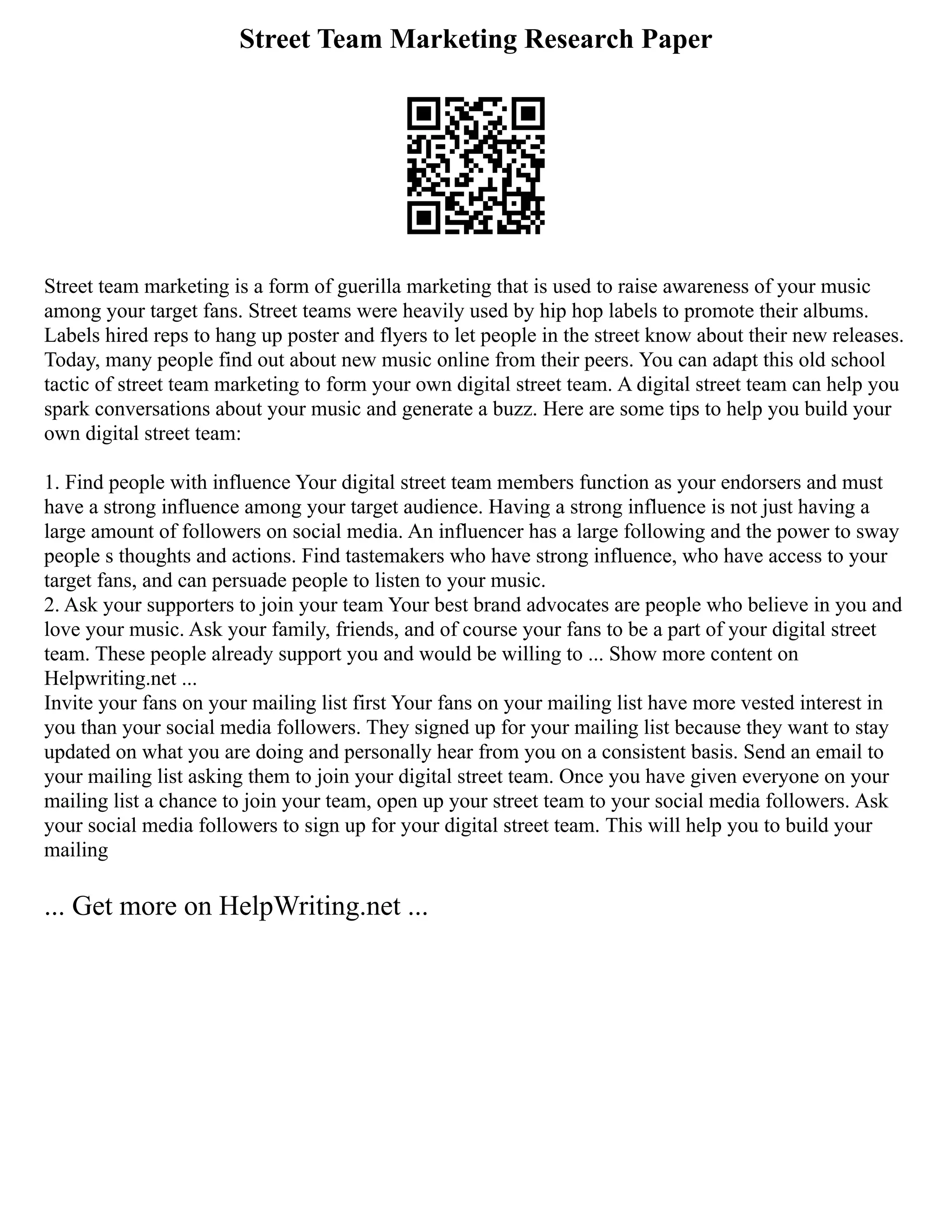 Street Team Marketing Research Paper
Street team marketing is a form of guerilla marketing that is used to raise awareness of your music
among your target fans. Street teams were heavily used by hip hop labels to promote their albums.
Labels hired reps to hang up poster and flyers to let people in the street know about their new releases.
Today, many people find out about new music online from their peers. You can adapt this old school
tactic of street team marketing to form your own digital street team. A digital street team can help you
spark conversations about your music and generate a buzz. Here are some tips to help you build your
own digital street team:
1. Find people with influence Your digital street team members function as your endorsers and must
have a strong influence among your target audience. Having a strong influence is not just having a
large amount of followers on social media. An influencer has a large following and the power to sway
people s thoughts and actions. Find tastemakers who have strong influence, who have access to your
target fans, and can persuade people to listen to your music.
2. Ask your supporters to join your team Your best brand advocates are people who believe in you and
love your music. Ask your family, friends, and of course your fans to be a part of your digital street
team. These people already support you and would be willing to ... Show more content on
Helpwriting.net ...
Invite your fans on your mailing list first Your fans on your mailing list have more vested interest in
you than your social media followers. They signed up for your mailing list because they want to stay
updated on what you are doing and personally hear from you on a consistent basis. Send an email to
your mailing list asking them to join your digital street team. Once you have given everyone on your
mailing list a chance to join your team, open up your street team to your social media followers. Ask
your social media followers to sign up for your digital street team. This will help you to build your
mailing
... Get more on HelpWriting.net ...
 
