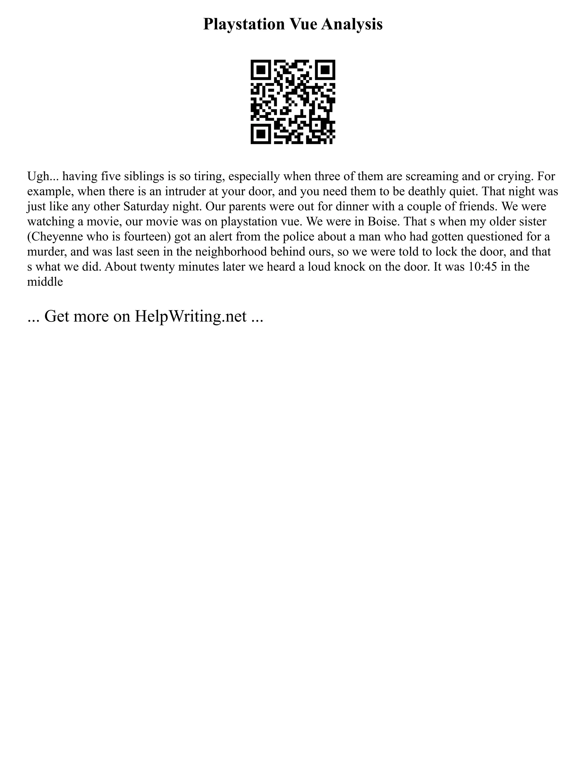 Playstation Vue Analysis
Ugh... having five siblings is so tiring, especially when three of them are screaming and or crying. For
example, when there is an intruder at your door, and you need them to be deathly quiet. That night was
just like any other Saturday night. Our parents were out for dinner with a couple of friends. We were
watching a movie, our movie was on playstation vue. We were in Boise. That s when my older sister
(Cheyenne who is fourteen) got an alert from the police about a man who had gotten questioned for a
murder, and was last seen in the neighborhood behind ours, so we were told to lock the door, and that
s what we did. About twenty minutes later we heard a loud knock on the door. It was 10:45 in the
middle
... Get more on HelpWriting.net ...
 
