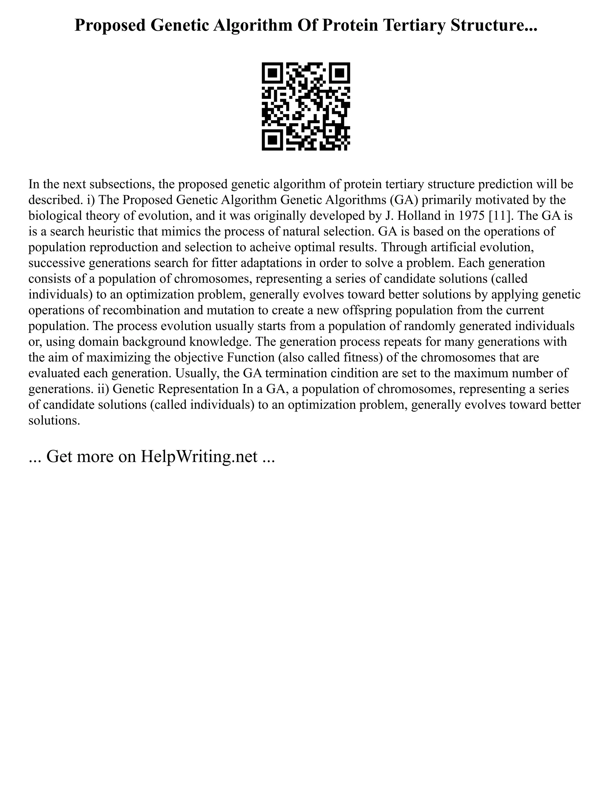 Proposed Genetic Algorithm Of Protein Tertiary Structure...
In the next subsections, the proposed genetic algorithm of protein tertiary structure prediction will be
described. i) The Proposed Genetic Algorithm Genetic Algorithms (GA) primarily motivated by the
biological theory of evolution, and it was originally developed by J. Holland in 1975 [11]. The GA is
is a search heuristic that mimics the process of natural selection. GA is based on the operations of
population reproduction and selection to acheive optimal results. Through artificial evolution,
successive generations search for fitter adaptations in order to solve a problem. Each generation
consists of a population of chromosomes, representing a series of candidate solutions (called
individuals) to an optimization problem, generally evolves toward better solutions by applying genetic
operations of recombination and mutation to create a new offspring population from the current
population. The process evolution usually starts from a population of randomly generated individuals
or, using domain background knowledge. The generation process repeats for many generations with
the aim of maximizing the objective Function (also called fitness) of the chromosomes that are
evaluated each generation. Usually, the GA termination cindition are set to the maximum number of
generations. ii) Genetic Representation In a GA, a population of chromosomes, representing a series
of candidate solutions (called individuals) to an optimization problem, generally evolves toward better
solutions.
... Get more on HelpWriting.net ...
 