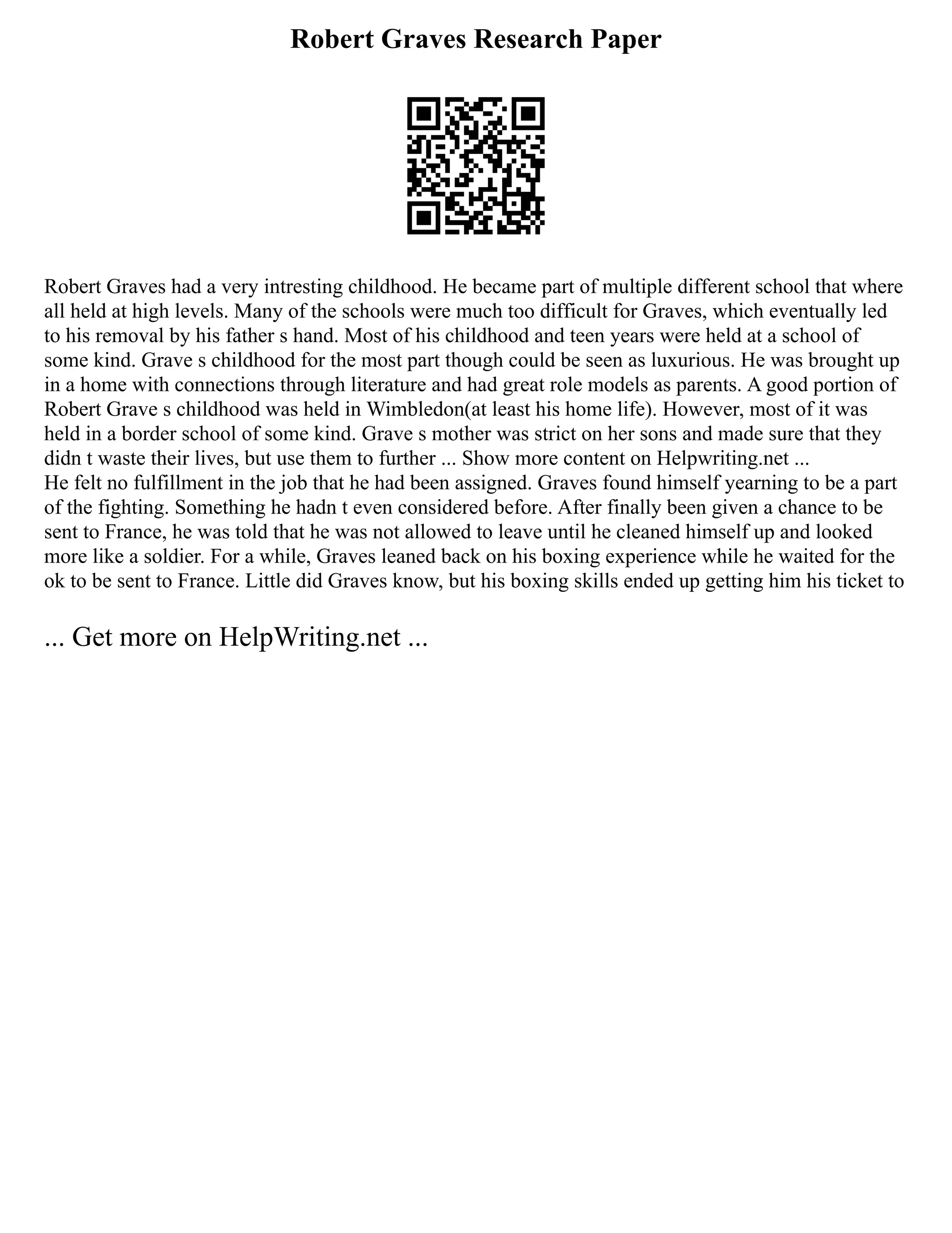 Robert Graves Research Paper
Robert Graves had a very intresting childhood. He became part of multiple different school that where
all held at high levels. Many of the schools were much too difficult for Graves, which eventually led
to his removal by his father s hand. Most of his childhood and teen years were held at a school of
some kind. Grave s childhood for the most part though could be seen as luxurious. He was brought up
in a home with connections through literature and had great role models as parents. A good portion of
Robert Grave s childhood was held in Wimbledon(at least his home life). However, most of it was
held in a border school of some kind. Grave s mother was strict on her sons and made sure that they
didn t waste their lives, but use them to further ... Show more content on Helpwriting.net ...
He felt no fulfillment in the job that he had been assigned. Graves found himself yearning to be a part
of the fighting. Something he hadn t even considered before. After finally been given a chance to be
sent to France, he was told that he was not allowed to leave until he cleaned himself up and looked
more like a soldier. For a while, Graves leaned back on his boxing experience while he waited for the
ok to be sent to France. Little did Graves know, but his boxing skills ended up getting him his ticket to
... Get more on HelpWriting.net ...
 