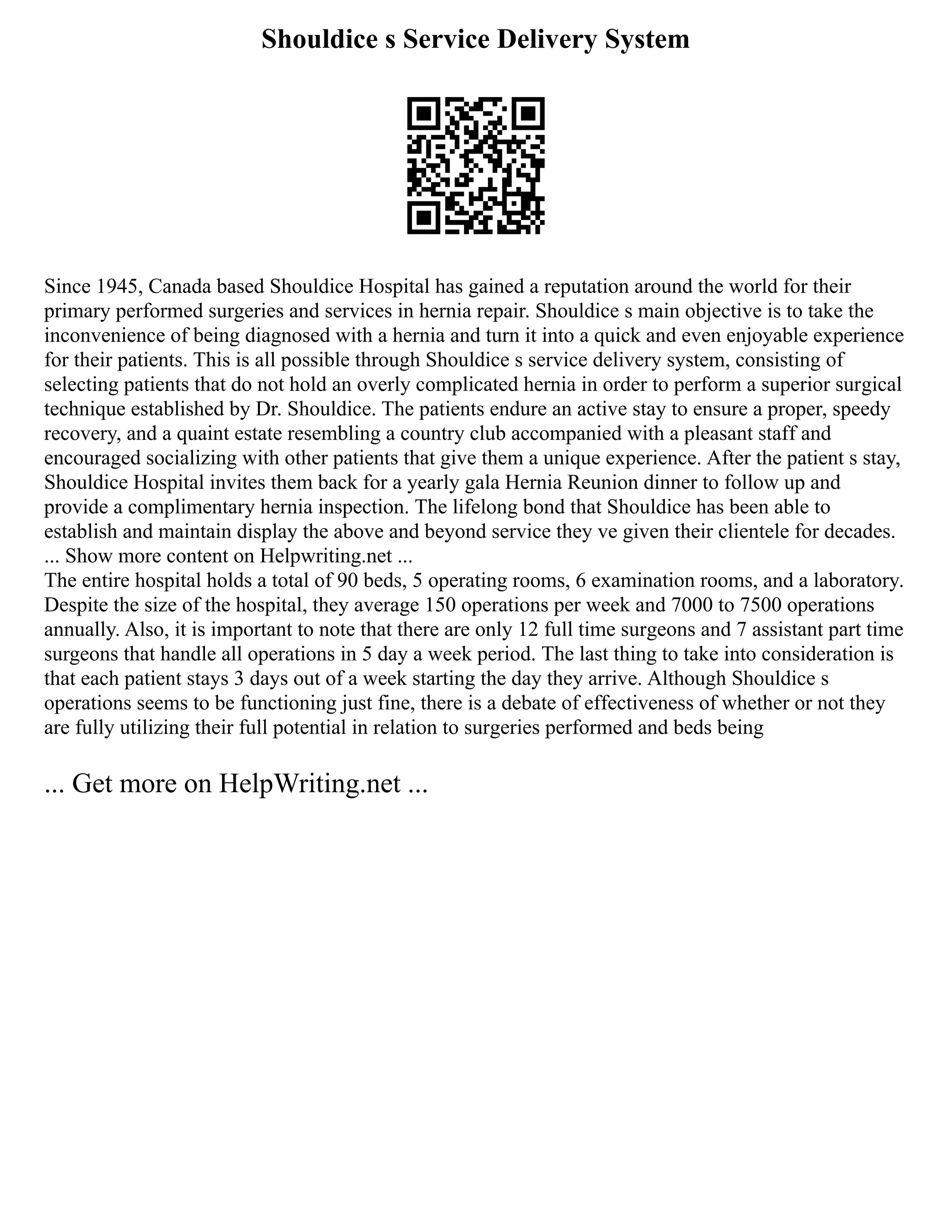 Shouldice s Service Delivery System
Since 1945, Canada based Shouldice Hospital has gained a reputation around the world for their
primary performed surgeries and services in hernia repair. Shouldice s main objective is to take the
inconvenience of being diagnosed with a hernia and turn it into a quick and even enjoyable experience
for their patients. This is all possible through Shouldice s service delivery system, consisting of
selecting patients that do not hold an overly complicated hernia in order to perform a superior surgical
technique established by Dr. Shouldice. The patients endure an active stay to ensure a proper, speedy
recovery, and a quaint estate resembling a country club accompanied with a pleasant staff and
encouraged socializing with other patients that give them a unique experience. After the patient s stay,
Shouldice Hospital invites them back for a yearly gala Hernia Reunion dinner to follow up and
provide a complimentary hernia inspection. The lifelong bond that Shouldice has been able to
establish and maintain display the above and beyond service they ve given their clientele for decades.
... Show more content on Helpwriting.net ...
The entire hospital holds a total of 90 beds, 5 operating rooms, 6 examination rooms, and a laboratory.
Despite the size of the hospital, they average 150 operations per week and 7000 to 7500 operations
annually. Also, it is important to note that there are only 12 full time surgeons and 7 assistant part time
surgeons that handle all operations in 5 day a week period. The last thing to take into consideration is
that each patient stays 3 days out of a week starting the day they arrive. Although Shouldice s
operations seems to be functioning just fine, there is a debate of effectiveness of whether or not they
are fully utilizing their full potential in relation to surgeries performed and beds being
... Get more on HelpWriting.net ...
 