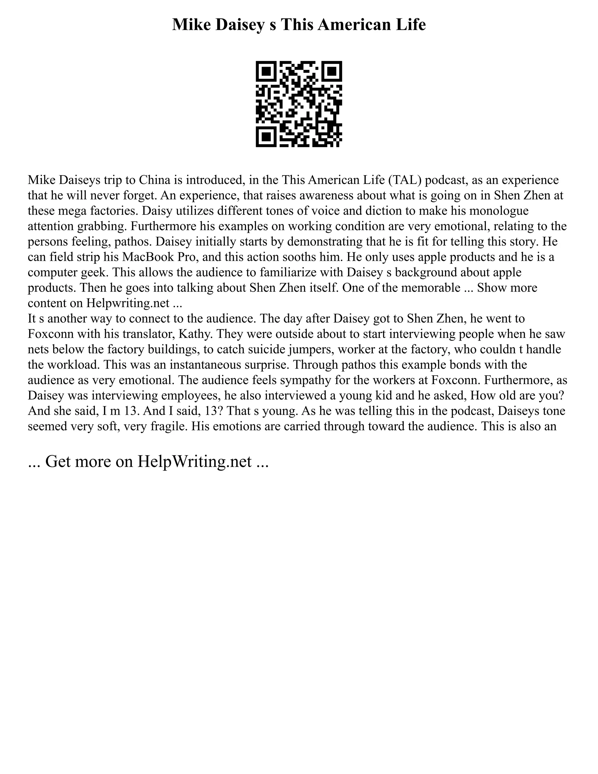 Mike Daisey s This American Life
Mike Daiseys trip to China is introduced, in the This American Life (TAL) podcast, as an experience
that he will never forget. An experience, that raises awareness about what is going on in Shen Zhen at
these mega factories. Daisy utilizes different tones of voice and diction to make his monologue
attention grabbing. Furthermore his examples on working condition are very emotional, relating to the
persons feeling, pathos. Daisey initially starts by demonstrating that he is fit for telling this story. He
can field strip his MacBook Pro, and this action sooths him. He only uses apple products and he is a
computer geek. This allows the audience to familiarize with Daisey s background about apple
products. Then he goes into talking about Shen Zhen itself. One of the memorable ... Show more
content on Helpwriting.net ...
It s another way to connect to the audience. The day after Daisey got to Shen Zhen, he went to
Foxconn with his translator, Kathy. They were outside about to start interviewing people when he saw
nets below the factory buildings, to catch suicide jumpers, worker at the factory, who couldn t handle
the workload. This was an instantaneous surprise. Through pathos this example bonds with the
audience as very emotional. The audience feels sympathy for the workers at Foxconn. Furthermore, as
Daisey was interviewing employees, he also interviewed a young kid and he asked, How old are you?
And she said, I m 13. And I said, 13? That s young. As he was telling this in the podcast, Daiseys tone
seemed very soft, very fragile. His emotions are carried through toward the audience. This is also an
... Get more on HelpWriting.net ...
 