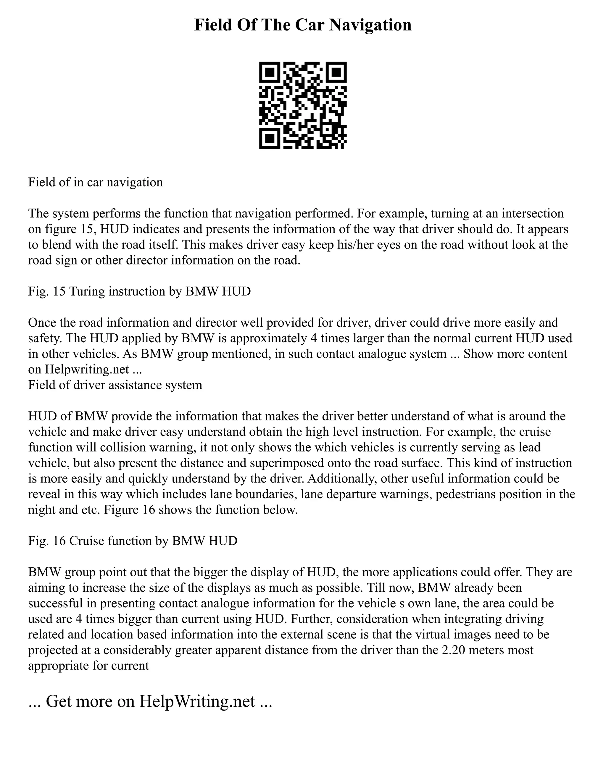 Field Of The Car Navigation
Field of in car navigation
The system performs the function that navigation performed. For example, turning at an intersection
on figure 15, HUD indicates and presents the information of the way that driver should do. It appears
to blend with the road itself. This makes driver easy keep his/her eyes on the road without look at the
road sign or other director information on the road.
Fig. 15 Turing instruction by BMW HUD
Once the road information and director well provided for driver, driver could drive more easily and
safety. The HUD applied by BMW is approximately 4 times larger than the normal current HUD used
in other vehicles. As BMW group mentioned, in such contact analogue system ... Show more content
on Helpwriting.net ...
Field of driver assistance system
HUD of BMW provide the information that makes the driver better understand of what is around the
vehicle and make driver easy understand obtain the high level instruction. For example, the cruise
function will collision warning, it not only shows the which vehicles is currently serving as lead
vehicle, but also present the distance and superimposed onto the road surface. This kind of instruction
is more easily and quickly understand by the driver. Additionally, other useful information could be
reveal in this way which includes lane boundaries, lane departure warnings, pedestrians position in the
night and etc. Figure 16 shows the function below.
Fig. 16 Cruise function by BMW HUD
BMW group point out that the bigger the display of HUD, the more applications could offer. They are
aiming to increase the size of the displays as much as possible. Till now, BMW already been
successful in presenting contact analogue information for the vehicle s own lane, the area could be
used are 4 times bigger than current using HUD. Further, consideration when integrating driving
related and location based information into the external scene is that the virtual images need to be
projected at a considerably greater apparent distance from the driver than the 2.20 meters most
appropriate for current
... Get more on HelpWriting.net ...
 