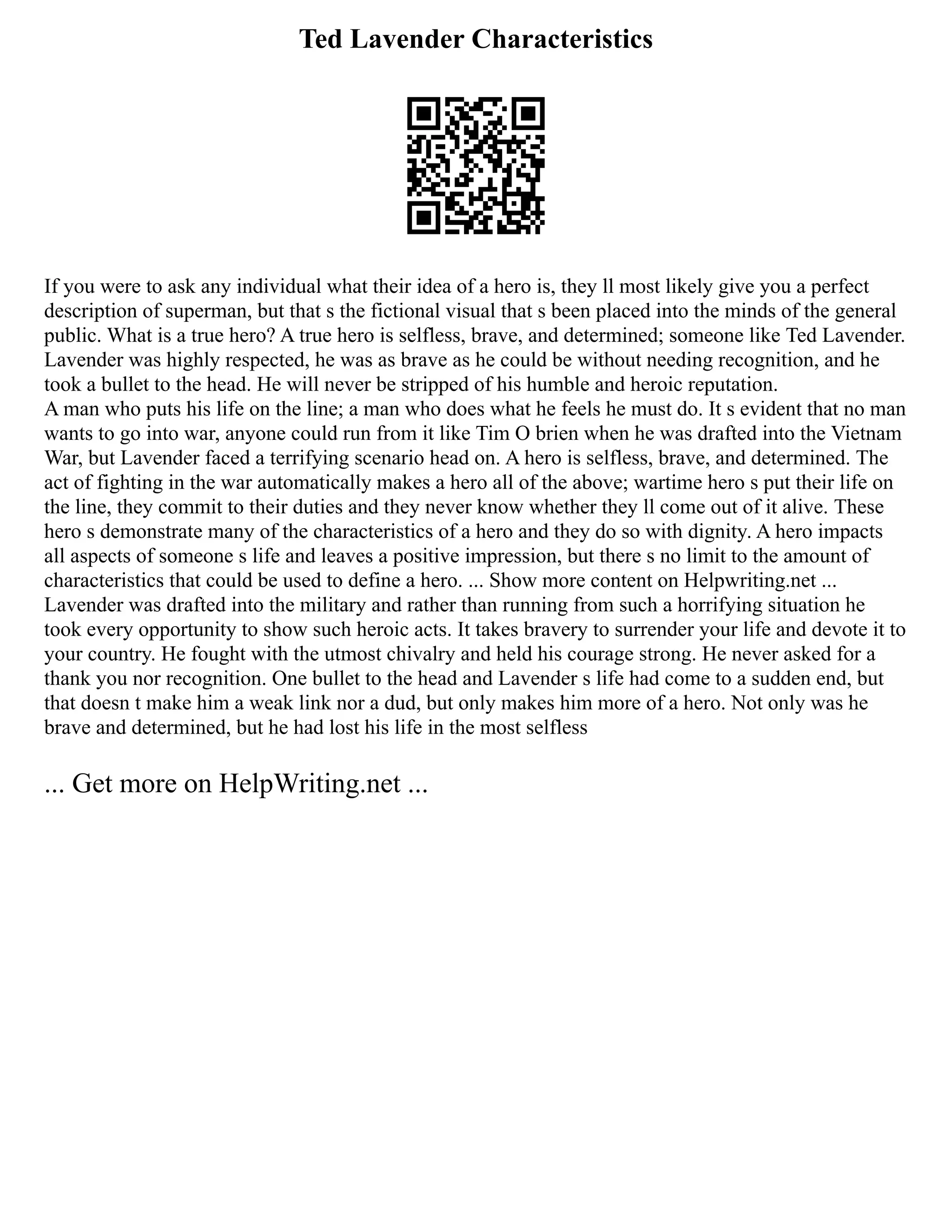 Ted Lavender Characteristics
If you were to ask any individual what their idea of a hero is, they ll most likely give you a perfect
description of superman, but that s the fictional visual that s been placed into the minds of the general
public. What is a true hero? A true hero is selfless, brave, and determined; someone like Ted Lavender.
Lavender was highly respected, he was as brave as he could be without needing recognition, and he
took a bullet to the head. He will never be stripped of his humble and heroic reputation.
A man who puts his life on the line; a man who does what he feels he must do. It s evident that no man
wants to go into war, anyone could run from it like Tim O brien when he was drafted into the Vietnam
War, but Lavender faced a terrifying scenario head on. A hero is selfless, brave, and determined. The
act of fighting in the war automatically makes a hero all of the above; wartime hero s put their life on
the line, they commit to their duties and they never know whether they ll come out of it alive. These
hero s demonstrate many of the characteristics of a hero and they do so with dignity. A hero impacts
all aspects of someone s life and leaves a positive impression, but there s no limit to the amount of
characteristics that could be used to define a hero. ... Show more content on Helpwriting.net ...
Lavender was drafted into the military and rather than running from such a horrifying situation he
took every opportunity to show such heroic acts. It takes bravery to surrender your life and devote it to
your country. He fought with the utmost chivalry and held his courage strong. He never asked for a
thank you nor recognition. One bullet to the head and Lavender s life had come to a sudden end, but
that doesn t make him a weak link nor a dud, but only makes him more of a hero. Not only was he
brave and determined, but he had lost his life in the most selfless
... Get more on HelpWriting.net ...
 