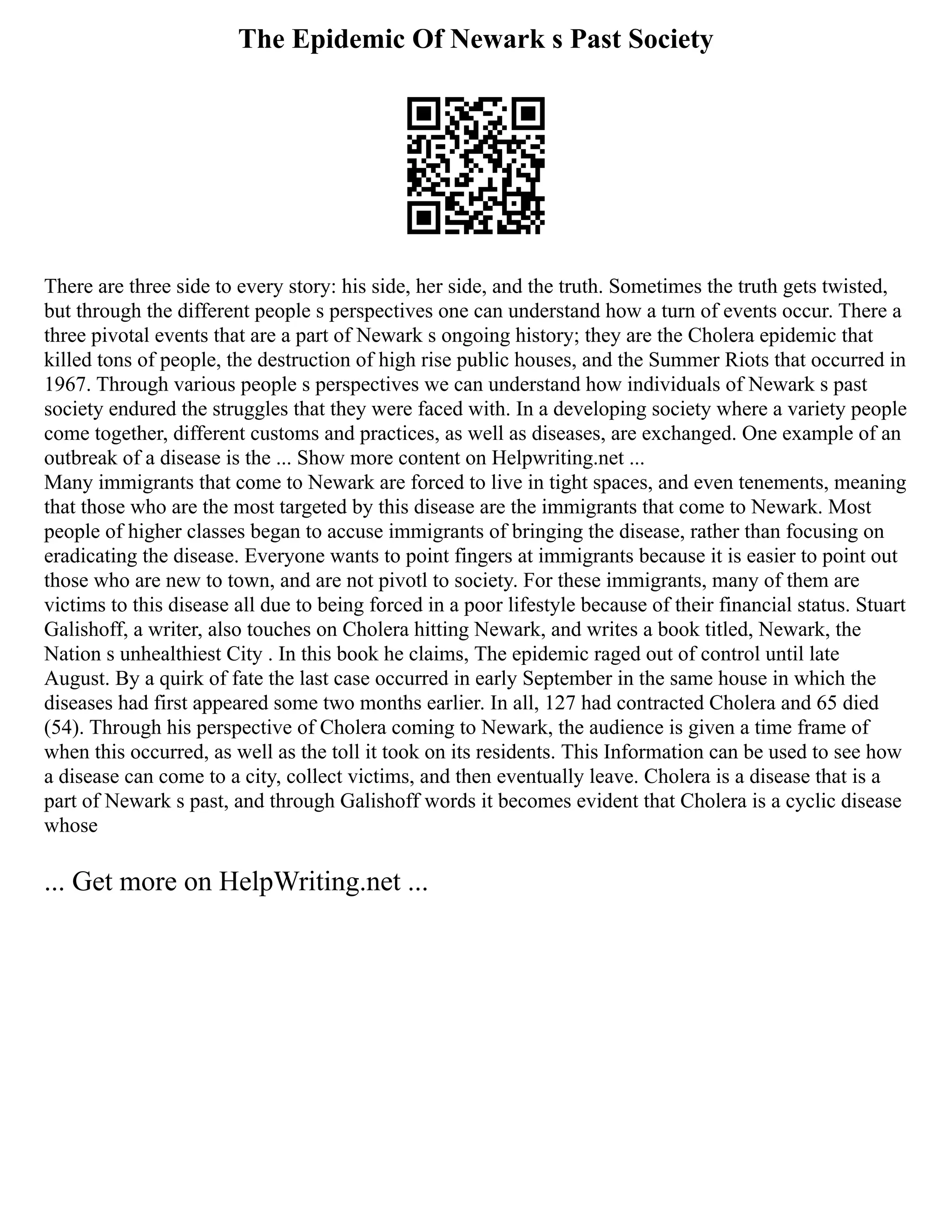 The Epidemic Of Newark s Past Society
There are three side to every story: his side, her side, and the truth. Sometimes the truth gets twisted,
but through the different people s perspectives one can understand how a turn of events occur. There a
three pivotal events that are a part of Newark s ongoing history; they are the Cholera epidemic that
killed tons of people, the destruction of high rise public houses, and the Summer Riots that occurred in
1967. Through various people s perspectives we can understand how individuals of Newark s past
society endured the struggles that they were faced with. In a developing society where a variety people
come together, different customs and practices, as well as diseases, are exchanged. One example of an
outbreak of a disease is the ... Show more content on Helpwriting.net ...
Many immigrants that come to Newark are forced to live in tight spaces, and even tenements, meaning
that those who are the most targeted by this disease are the immigrants that come to Newark. Most
people of higher classes began to accuse immigrants of bringing the disease, rather than focusing on
eradicating the disease. Everyone wants to point fingers at immigrants because it is easier to point out
those who are new to town, and are not pivotl to society. For these immigrants, many of them are
victims to this disease all due to being forced in a poor lifestyle because of their financial status. Stuart
Galishoff, a writer, also touches on Cholera hitting Newark, and writes a book titled, Newark, the
Nation s unhealthiest City . In this book he claims, The epidemic raged out of control until late
August. By a quirk of fate the last case occurred in early September in the same house in which the
diseases had first appeared some two months earlier. In all, 127 had contracted Cholera and 65 died
(54). Through his perspective of Cholera coming to Newark, the audience is given a time frame of
when this occurred, as well as the toll it took on its residents. This Information can be used to see how
a disease can come to a city, collect victims, and then eventually leave. Cholera is a disease that is a
part of Newark s past, and through Galishoff words it becomes evident that Cholera is a cyclic disease
whose
... Get more on HelpWriting.net ...
 