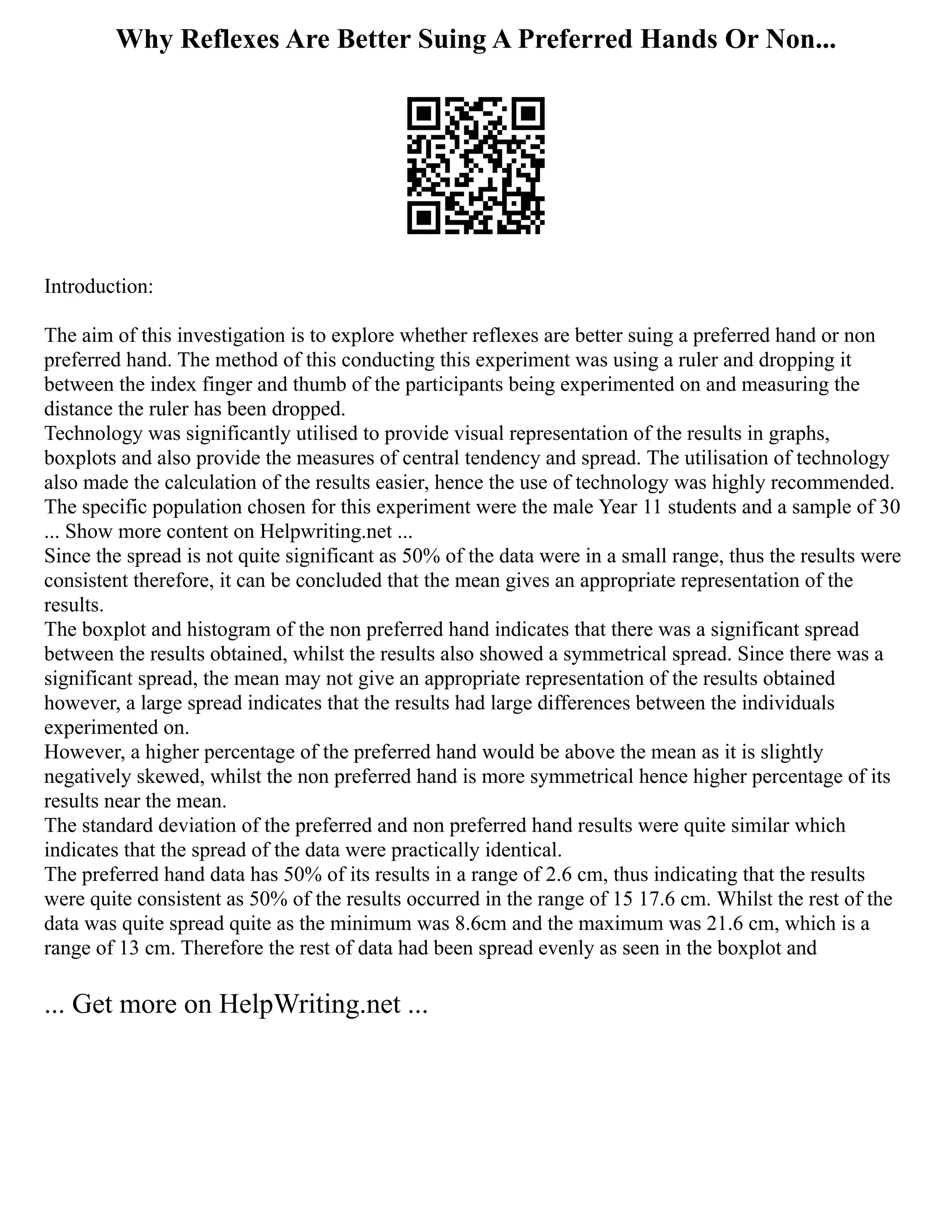Why Reflexes Are Better Suing A Preferred Hands Or Non...
Introduction:
The aim of this investigation is to explore whether reflexes are better suing a preferred hand or non
preferred hand. The method of this conducting this experiment was using a ruler and dropping it
between the index finger and thumb of the participants being experimented on and measuring the
distance the ruler has been dropped.
Technology was significantly utilised to provide visual representation of the results in graphs,
boxplots and also provide the measures of central tendency and spread. The utilisation of technology
also made the calculation of the results easier, hence the use of technology was highly recommended.
The specific population chosen for this experiment were the male Year 11 students and a sample of 30
... Show more content on Helpwriting.net ...
Since the spread is not quite significant as 50% of the data were in a small range, thus the results were
consistent therefore, it can be concluded that the mean gives an appropriate representation of the
results.
The boxplot and histogram of the non preferred hand indicates that there was a significant spread
between the results obtained, whilst the results also showed a symmetrical spread. Since there was a
significant spread, the mean may not give an appropriate representation of the results obtained
however, a large spread indicates that the results had large differences between the individuals
experimented on.
However, a higher percentage of the preferred hand would be above the mean as it is slightly
negatively skewed, whilst the non preferred hand is more symmetrical hence higher percentage of its
results near the mean.
The standard deviation of the preferred and non preferred hand results were quite similar which
indicates that the spread of the data were practically identical.
The preferred hand data has 50% of its results in a range of 2.6 cm, thus indicating that the results
were quite consistent as 50% of the results occurred in the range of 15 17.6 cm. Whilst the rest of the
data was quite spread quite as the minimum was 8.6cm and the maximum was 21.6 cm, which is a
range of 13 cm. Therefore the rest of data had been spread evenly as seen in the boxplot and
... Get more on HelpWriting.net ...
 