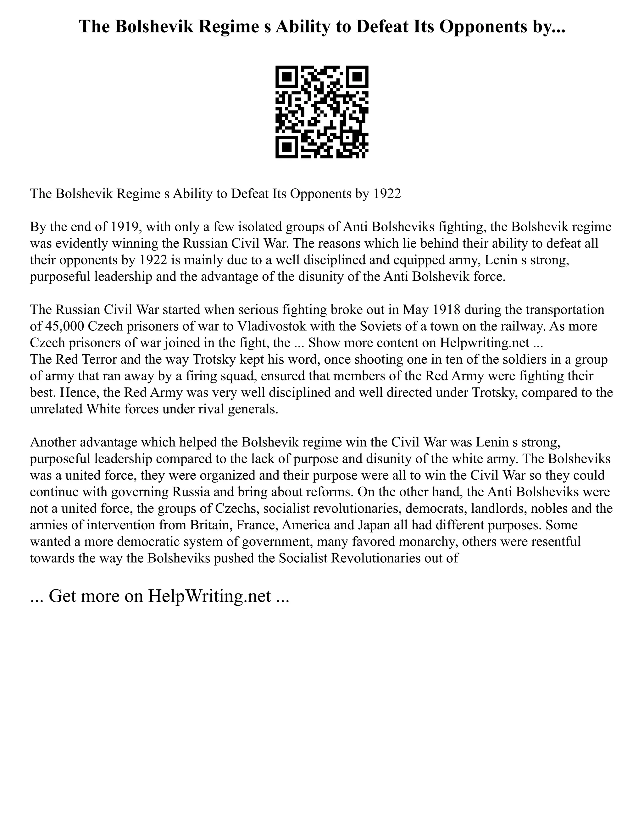 The Bolshevik Regime s Ability to Defeat Its Opponents by...
The Bolshevik Regime s Ability to Defeat Its Opponents by 1922
By the end of 1919, with only a few isolated groups of Anti Bolsheviks fighting, the Bolshevik regime
was evidently winning the Russian Civil War. The reasons which lie behind their ability to defeat all
their opponents by 1922 is mainly due to a well disciplined and equipped army, Lenin s strong,
purposeful leadership and the advantage of the disunity of the Anti Bolshevik force.
The Russian Civil War started when serious fighting broke out in May 1918 during the transportation
of 45,000 Czech prisoners of war to Vladivostok with the Soviets of a town on the railway. As more
Czech prisoners of war joined in the fight, the ... Show more content on Helpwriting.net ...
The Red Terror and the way Trotsky kept his word, once shooting one in ten of the soldiers in a group
of army that ran away by a firing squad, ensured that members of the Red Army were fighting their
best. Hence, the Red Army was very well disciplined and well directed under Trotsky, compared to the
unrelated White forces under rival generals.
Another advantage which helped the Bolshevik regime win the Civil War was Lenin s strong,
purposeful leadership compared to the lack of purpose and disunity of the white army. The Bolsheviks
was a united force, they were organized and their purpose were all to win the Civil War so they could
continue with governing Russia and bring about reforms. On the other hand, the Anti Bolsheviks were
not a united force, the groups of Czechs, socialist revolutionaries, democrats, landlords, nobles and the
armies of intervention from Britain, France, America and Japan all had different purposes. Some
wanted a more democratic system of government, many favored monarchy, others were resentful
towards the way the Bolsheviks pushed the Socialist Revolutionaries out of
... Get more on HelpWriting.net ...
 