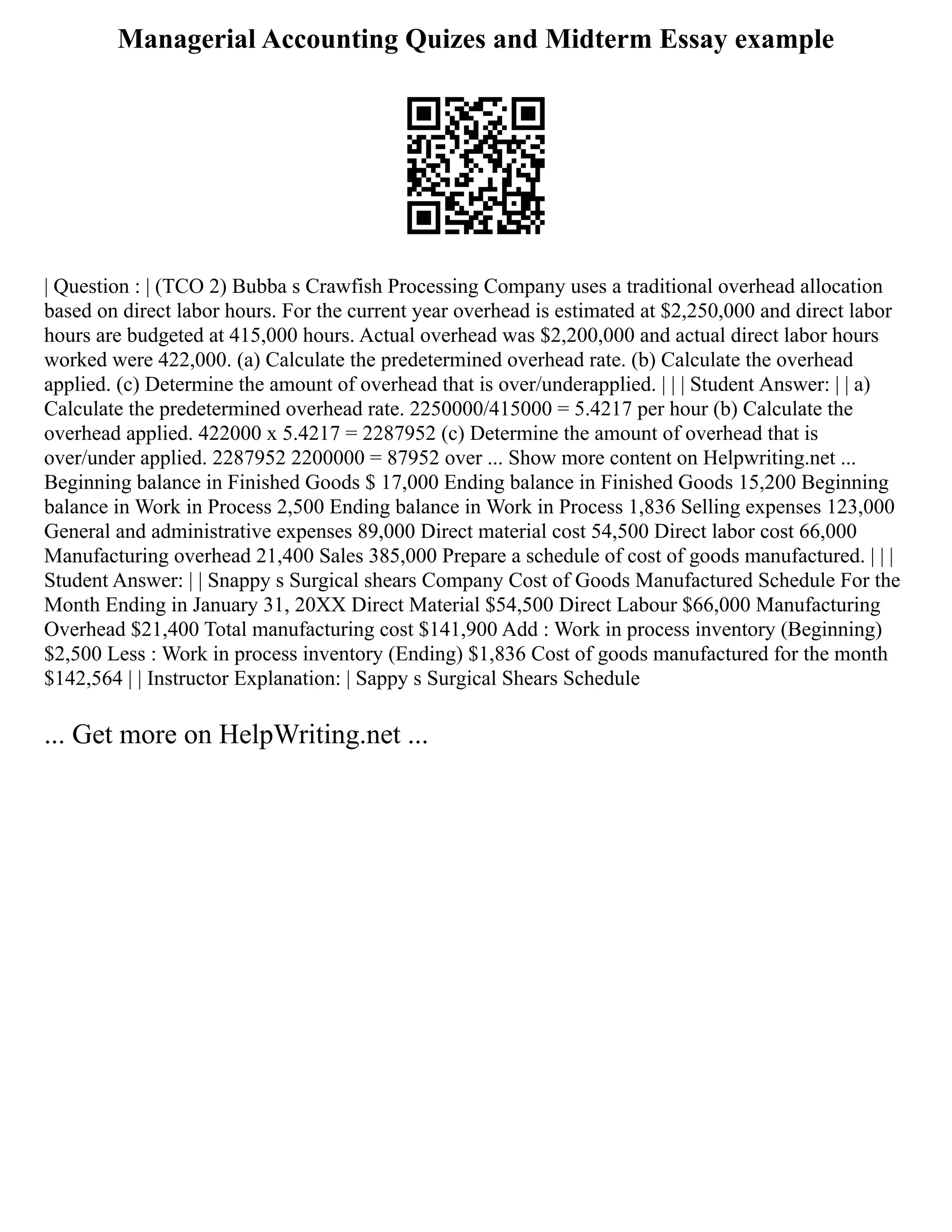 Managerial Accounting Quizes and Midterm Essay example
| Question : | (TCO 2) Bubba s Crawfish Processing Company uses a traditional overhead allocation
based on direct labor hours. For the current year overhead is estimated at $2,250,000 and direct labor
hours are budgeted at 415,000 hours. Actual overhead was $2,200,000 and actual direct labor hours
worked were 422,000. (a) Calculate the predetermined overhead rate. (b) Calculate the overhead
applied. (c) Determine the amount of overhead that is over/underapplied. | | | Student Answer: | | a)
Calculate the predetermined overhead rate. 2250000/415000 = 5.4217 per hour (b) Calculate the
overhead applied. 422000 x 5.4217 = 2287952 (c) Determine the amount of overhead that is
over/under applied. 2287952 2200000 = 87952 over ... Show more content on Helpwriting.net ...
Beginning balance in Finished Goods $ 17,000 Ending balance in Finished Goods 15,200 Beginning
balance in Work in Process 2,500 Ending balance in Work in Process 1,836 Selling expenses 123,000
General and administrative expenses 89,000 Direct material cost 54,500 Direct labor cost 66,000
Manufacturing overhead 21,400 Sales 385,000 Prepare a schedule of cost of goods manufactured. | | |
Student Answer: | | Snappy s Surgical shears Company Cost of Goods Manufactured Schedule For the
Month Ending in January 31, 20XX Direct Material $54,500 Direct Labour $66,000 Manufacturing
Overhead $21,400 Total manufacturing cost $141,900 Add : Work in process inventory (Beginning)
$2,500 Less : Work in process inventory (Ending) $1,836 Cost of goods manufactured for the month
$142,564 | | Instructor Explanation: | Sappy s Surgical Shears Schedule
... Get more on HelpWriting.net ...
 