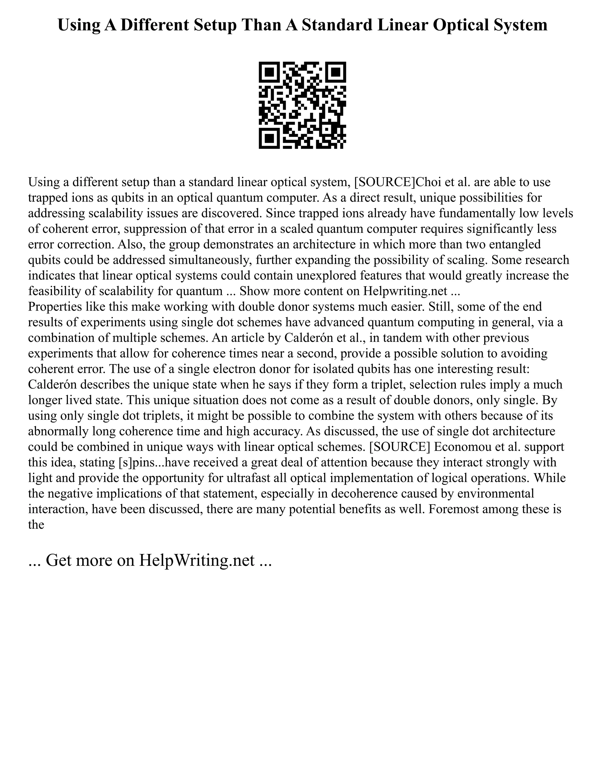 Using A Different Setup Than A Standard Linear Optical System
Using a different setup than a standard linear optical system, [SOURCE]Choi et al. are able to use
trapped ions as qubits in an optical quantum computer. As a direct result, unique possibilities for
addressing scalability issues are discovered. Since trapped ions already have fundamentally low levels
of coherent error, suppression of that error in a scaled quantum computer requires significantly less
error correction. Also, the group demonstrates an architecture in which more than two entangled
qubits could be addressed simultaneously, further expanding the possibility of scaling. Some research
indicates that linear optical systems could contain unexplored features that would greatly increase the
feasibility of scalability for quantum ... Show more content on Helpwriting.net ...
Properties like this make working with double donor systems much easier. Still, some of the end
results of experiments using single dot schemes have advanced quantum computing in general, via a
combination of multiple schemes. An article by Calderón et al., in tandem with other previous
experiments that allow for coherence times near a second, provide a possible solution to avoiding
coherent error. The use of a single electron donor for isolated qubits has one interesting result:
Calderón describes the unique state when he says if they form a triplet, selection rules imply a much
longer lived state. This unique situation does not come as a result of double donors, only single. By
using only single dot triplets, it might be possible to combine the system with others because of its
abnormally long coherence time and high accuracy. As discussed, the use of single dot architecture
could be combined in unique ways with linear optical schemes. [SOURCE] Economou et al. support
this idea, stating [s]pins...have received a great deal of attention because they interact strongly with
light and provide the opportunity for ultrafast all optical implementation of logical operations. While
the negative implications of that statement, especially in decoherence caused by environmental
interaction, have been discussed, there are many potential benefits as well. Foremost among these is
the
... Get more on HelpWriting.net ...
 