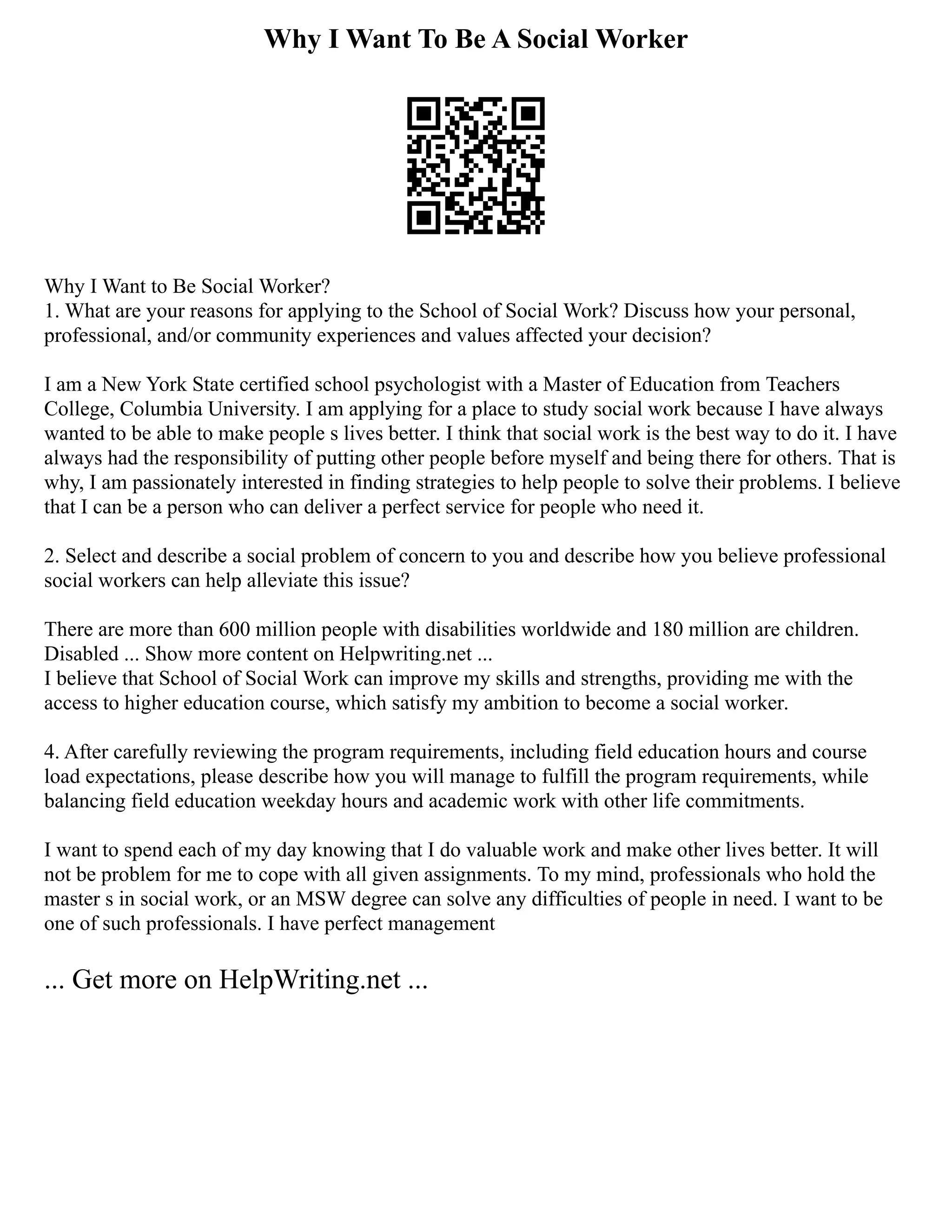Why I Want To Be A Social Worker
Why I Want to Be Social Worker?
1. What are your reasons for applying to the School of Social Work? Discuss how your personal,
professional, and/or community experiences and values affected your decision?
I am a New York State certified school psychologist with a Master of Education from Teachers
College, Columbia University. I am applying for a place to study social work because I have always
wanted to be able to make people s lives better. I think that social work is the best way to do it. I have
always had the responsibility of putting other people before myself and being there for others. That is
why, I am passionately interested in finding strategies to help people to solve their problems. I believe
that I can be a person who can deliver a perfect service for people who need it.
2. Select and describe a social problem of concern to you and describe how you believe professional
social workers can help alleviate this issue?
There are more than 600 million people with disabilities worldwide and 180 million are children.
Disabled ... Show more content on Helpwriting.net ...
I believe that School of Social Work can improve my skills and strengths, providing me with the
access to higher education course, which satisfy my ambition to become a social worker.
4. After carefully reviewing the program requirements, including field education hours and course
load expectations, please describe how you will manage to fulfill the program requirements, while
balancing field education weekday hours and academic work with other life commitments.
I want to spend each of my day knowing that I do valuable work and make other lives better. It will
not be problem for me to cope with all given assignments. To my mind, professionals who hold the
master s in social work, or an MSW degree can solve any difficulties of people in need. I want to be
one of such professionals. I have perfect management
... Get more on HelpWriting.net ...
 