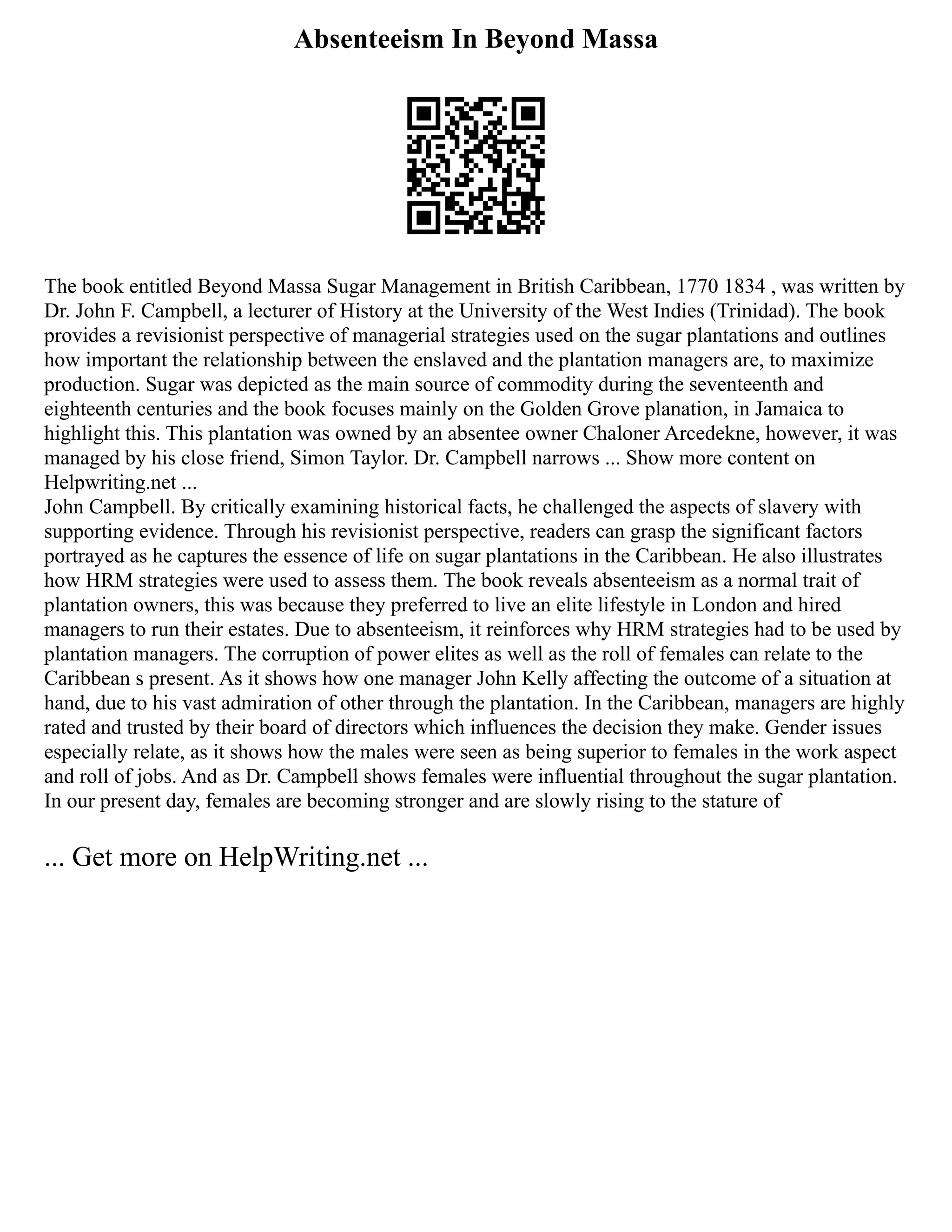 Absenteeism In Beyond Massa
The book entitled Beyond Massa Sugar Management in British Caribbean, 1770 1834 , was written by
Dr. John F. Campbell, a lecturer of History at the University of the West Indies (Trinidad). The book
provides a revisionist perspective of managerial strategies used on the sugar plantations and outlines
how important the relationship between the enslaved and the plantation managers are, to maximize
production. Sugar was depicted as the main source of commodity during the seventeenth and
eighteenth centuries and the book focuses mainly on the Golden Grove planation, in Jamaica to
highlight this. This plantation was owned by an absentee owner Chaloner Arcedekne, however, it was
managed by his close friend, Simon Taylor. Dr. Campbell narrows ... Show more content on
Helpwriting.net ...
John Campbell. By critically examining historical facts, he challenged the aspects of slavery with
supporting evidence. Through his revisionist perspective, readers can grasp the significant factors
portrayed as he captures the essence of life on sugar plantations in the Caribbean. He also illustrates
how HRM strategies were used to assess them. The book reveals absenteeism as a normal trait of
plantation owners, this was because they preferred to live an elite lifestyle in London and hired
managers to run their estates. Due to absenteeism, it reinforces why HRM strategies had to be used by
plantation managers. The corruption of power elites as well as the roll of females can relate to the
Caribbean s present. As it shows how one manager John Kelly affecting the outcome of a situation at
hand, due to his vast admiration of other through the plantation. In the Caribbean, managers are highly
rated and trusted by their board of directors which influences the decision they make. Gender issues
especially relate, as it shows how the males were seen as being superior to females in the work aspect
and roll of jobs. And as Dr. Campbell shows females were influential throughout the sugar plantation.
In our present day, females are becoming stronger and are slowly rising to the stature of
... Get more on HelpWriting.net ...
 