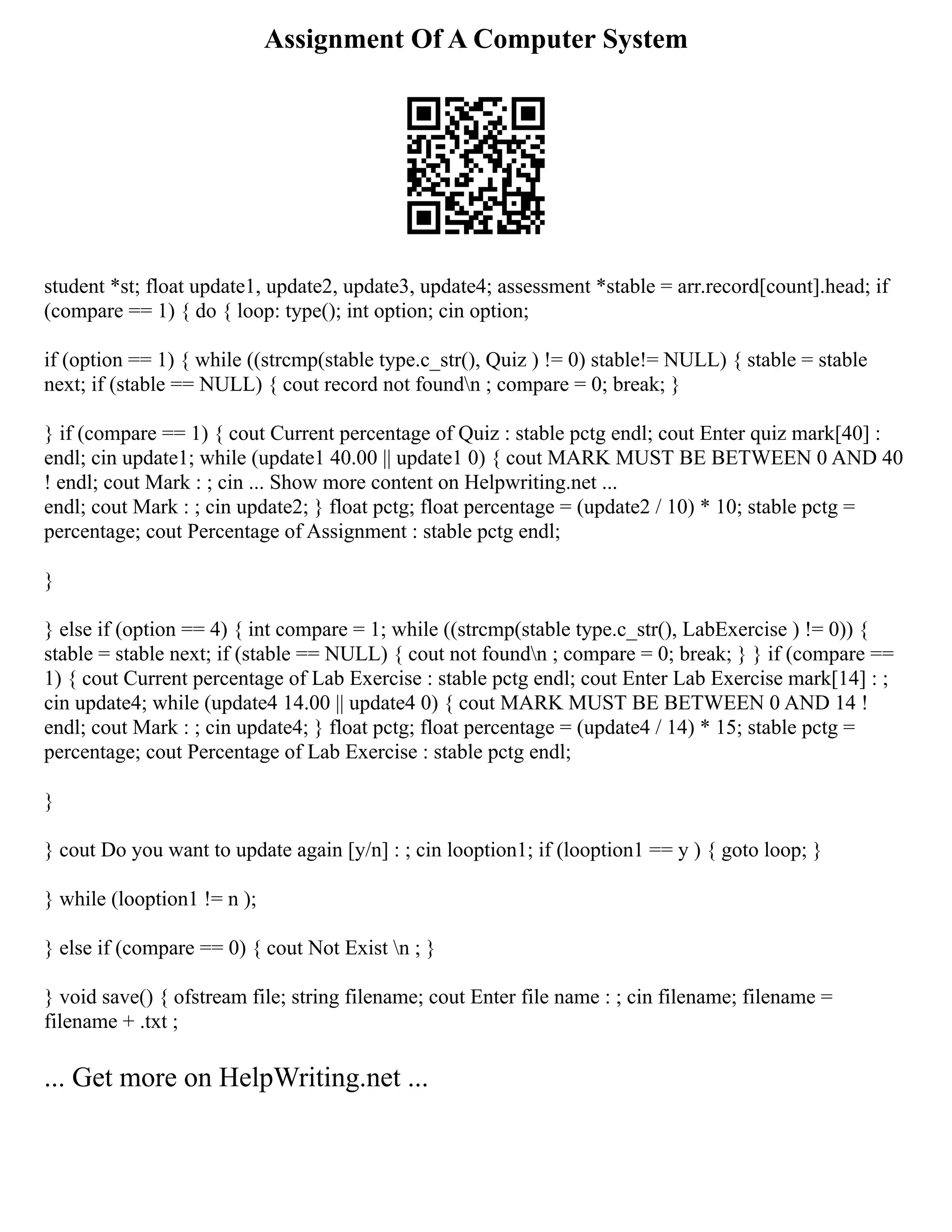 Assignment Of A Computer System
student *st; float update1, update2, update3, update4; assessment *stable = arr.record[count].head; if
(compare == 1) { do { loop: type(); int option; cin option;
if (option == 1) { while ((strcmp(stable type.c_str(), Quiz ) != 0) stable!= NULL) { stable = stable
next; if (stable == NULL) { cout record not foundn ; compare = 0; break; }
} if (compare == 1) { cout Current percentage of Quiz : stable pctg endl; cout Enter quiz mark[40] :
endl; cin update1; while (update1 40.00 || update1 0) { cout MARK MUST BE BETWEEN 0 AND 40
! endl; cout Mark : ; cin ... Show more content on Helpwriting.net ...
endl; cout Mark : ; cin update2; } float pctg; float percentage = (update2 / 10) * 10; stable pctg =
percentage; cout Percentage of Assignment : stable pctg endl;
}
} else if (option == 4) { int compare = 1; while ((strcmp(stable type.c_str(), LabExercise ) != 0)) {
stable = stable next; if (stable == NULL) { cout not foundn ; compare = 0; break; } } if (compare ==
1) { cout Current percentage of Lab Exercise : stable pctg endl; cout Enter Lab Exercise mark[14] : ;
cin update4; while (update4 14.00 || update4 0) { cout MARK MUST BE BETWEEN 0 AND 14 !
endl; cout Mark : ; cin update4; } float pctg; float percentage = (update4 / 14) * 15; stable pctg =
percentage; cout Percentage of Lab Exercise : stable pctg endl;
}
} cout Do you want to update again [y/n] : ; cin looption1; if (looption1 == y ) { goto loop; }
} while (looption1 != n );
} else if (compare == 0) { cout Not Exist n ; }
} void save() { ofstream file; string filename; cout Enter file name : ; cin filename; filename =
filename + .txt ;
... Get more on HelpWriting.net ...
 