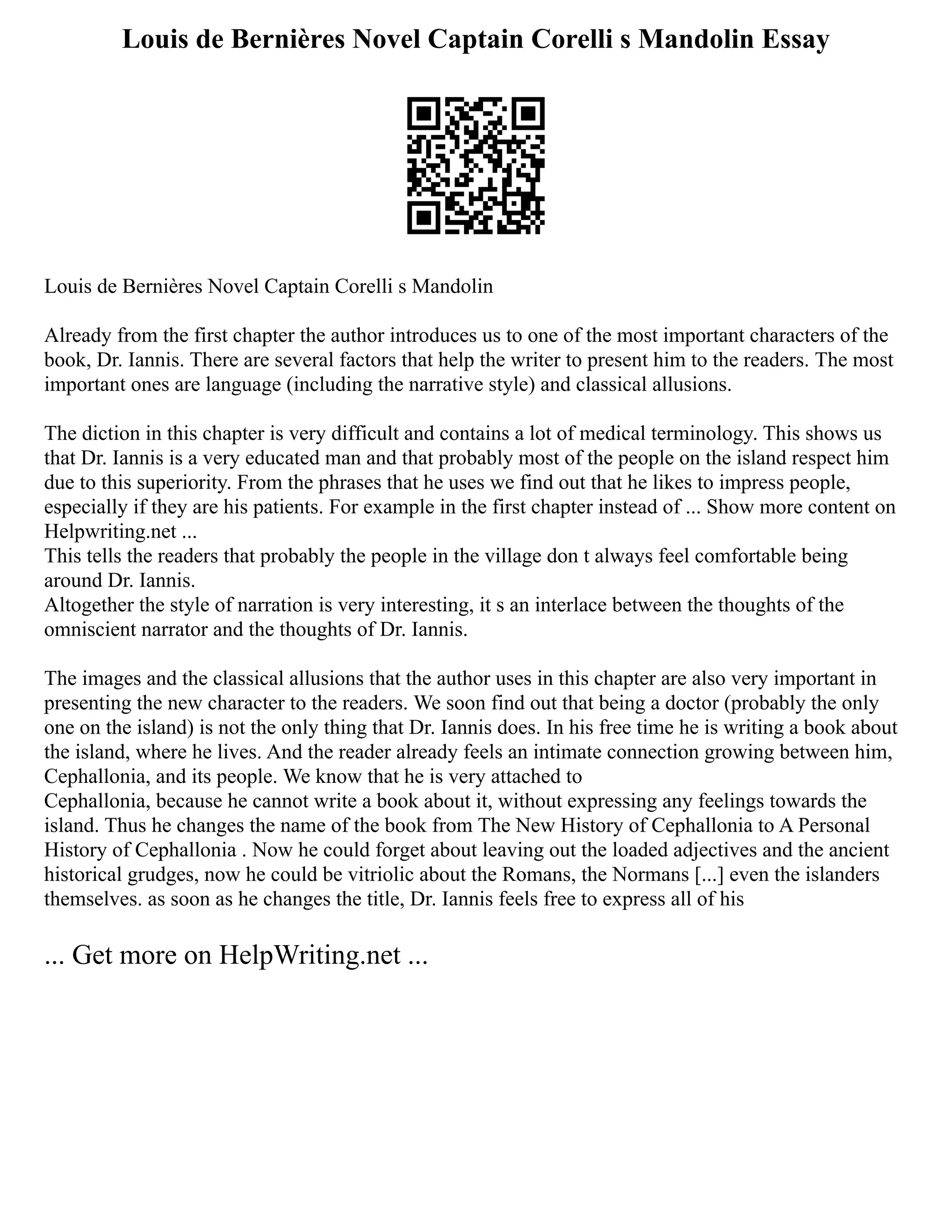 Louis de Bernières Novel Captain Corelli s Mandolin Essay
Louis de Bernières Novel Captain Corelli s Mandolin
Already from the first chapter the author introduces us to one of the most important characters of the
book, Dr. Iannis. There are several factors that help the writer to present him to the readers. The most
important ones are language (including the narrative style) and classical allusions.
The diction in this chapter is very difficult and contains a lot of medical terminology. This shows us
that Dr. Iannis is a very educated man and that probably most of the people on the island respect him
due to this superiority. From the phrases that he uses we find out that he likes to impress people,
especially if they are his patients. For example in the first chapter instead of ... Show more content on
Helpwriting.net ...
This tells the readers that probably the people in the village don t always feel comfortable being
around Dr. Iannis.
Altogether the style of narration is very interesting, it s an interlace between the thoughts of the
omniscient narrator and the thoughts of Dr. Iannis.
The images and the classical allusions that the author uses in this chapter are also very important in
presenting the new character to the readers. We soon find out that being a doctor (probably the only
one on the island) is not the only thing that Dr. Iannis does. In his free time he is writing a book about
the island, where he lives. And the reader already feels an intimate connection growing between him,
Cephallonia, and its people. We know that he is very attached to
Cephallonia, because he cannot write a book about it, without expressing any feelings towards the
island. Thus he changes the name of the book from The New History of Cephallonia to A Personal
History of Cephallonia . Now he could forget about leaving out the loaded adjectives and the ancient
historical grudges, now he could be vitriolic about the Romans, the Normans [...] even the islanders
themselves. as soon as he changes the title, Dr. Iannis feels free to express all of his
... Get more on HelpWriting.net ...
 
