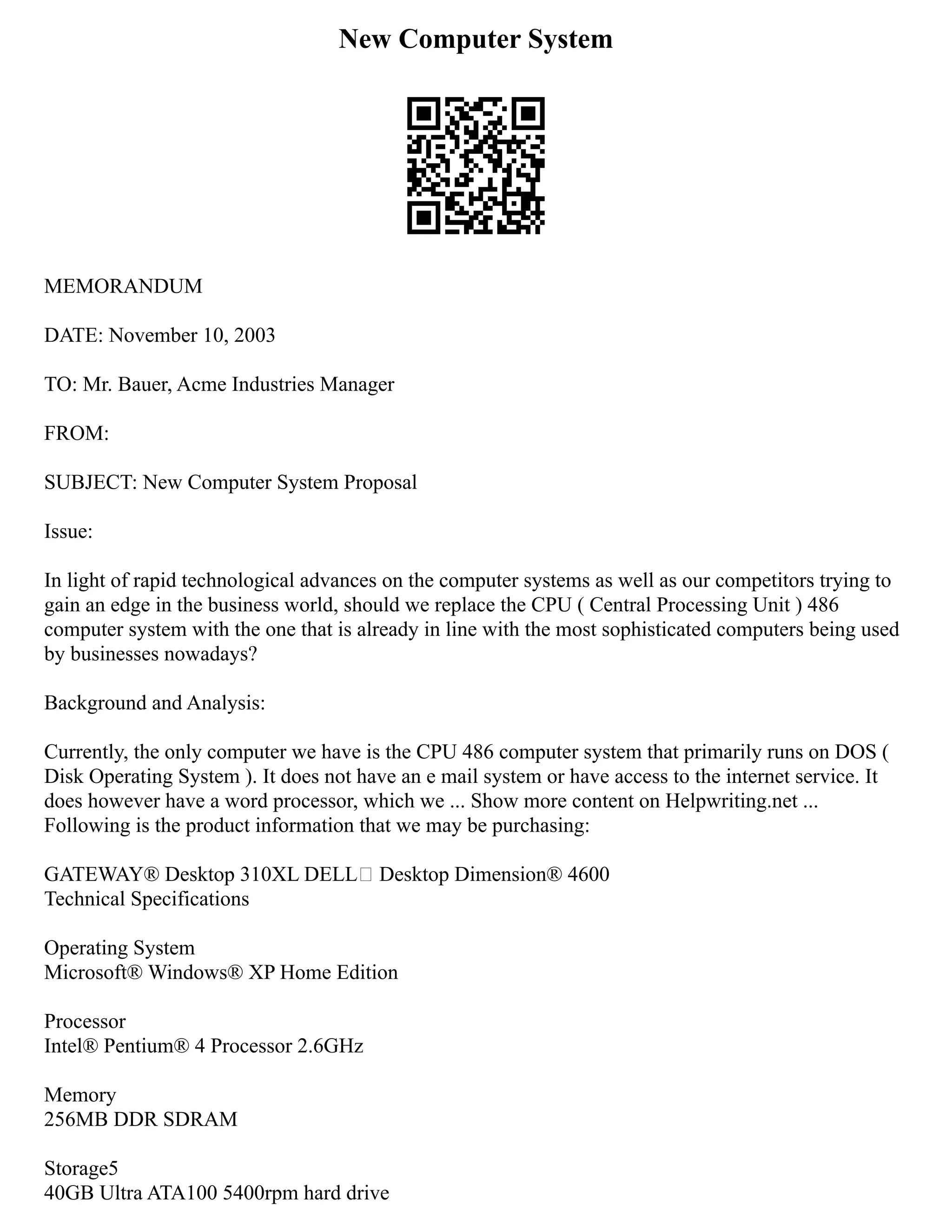 New Computer System
MEMORANDUM
DATE: November 10, 2003
TO: Mr. Bauer, Acme Industries Manager
FROM:
SUBJECT: New Computer System Proposal
Issue:
In light of rapid technological advances on the computer systems as well as our competitors trying to
gain an edge in the business world, should we replace the CPU ( Central Processing Unit ) 486
computer system with the one that is already in line with the most sophisticated computers being used
by businesses nowadays?
Background and Analysis:
Currently, the only computer we have is the CPU 486 computer system that primarily runs on DOS (
Disk Operating System ). It does not have an e mail system or have access to the internet service. It
does however have a word processor, which we ... Show more content on Helpwriting.net ...
Following is the product information that we may be purchasing:
GATEWAY® Desktop 310XL DELL™ Desktop Dimension® 4600
Technical Specifications
Operating System
Microsoft® Windows® XP Home Edition
Processor
Intel® Pentium® 4 Processor 2.6GHz
Memory
256MB DDR SDRAM
Storage5
40GB Ultra ATA100 5400rpm hard drive
 