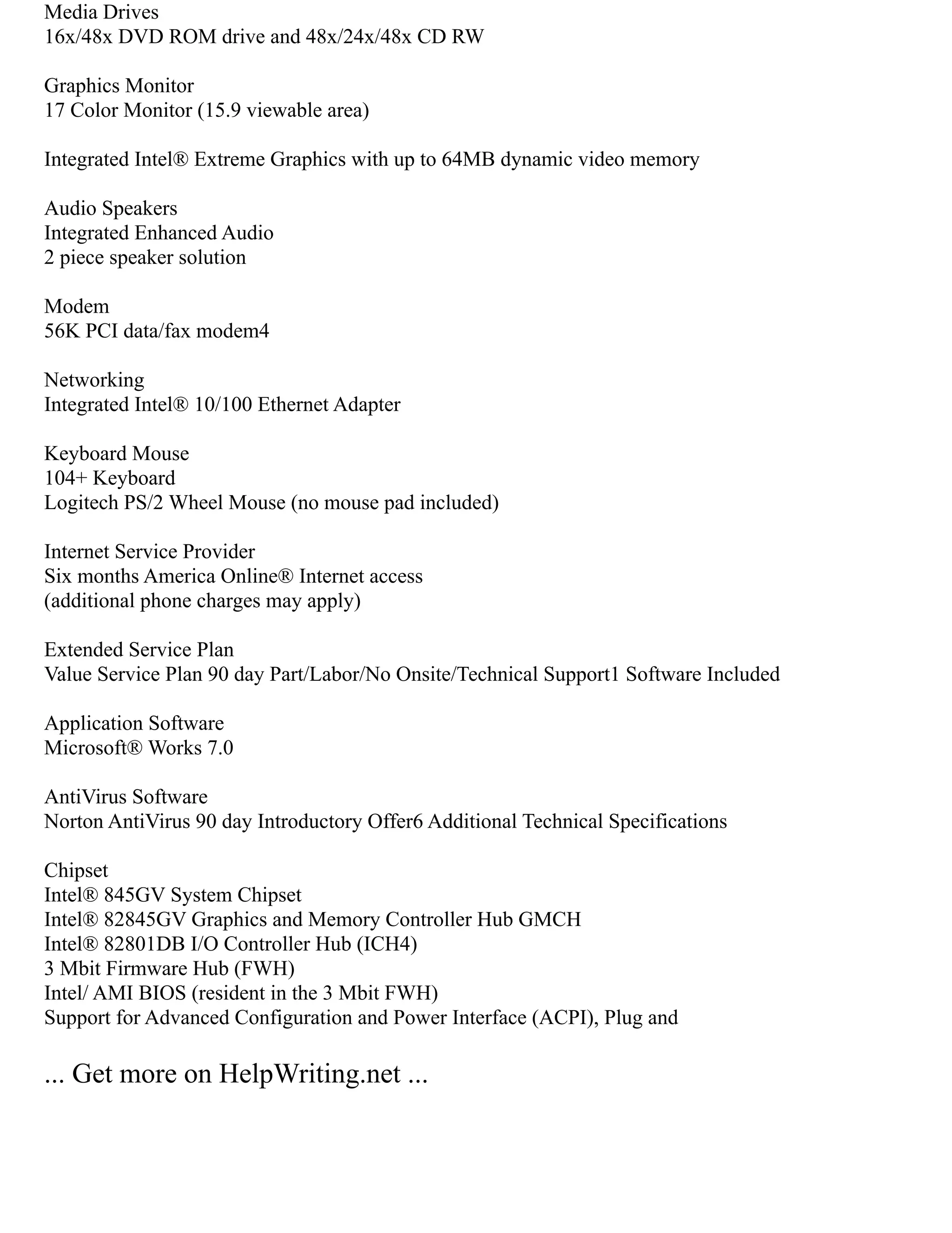 Media Drives
16x/48x DVD ROM drive and 48x/24x/48x CD RW
Graphics Monitor
17 Color Monitor (15.9 viewable area)
Integrated Intel® Extreme Graphics with up to 64MB dynamic video memory
Audio Speakers
Integrated Enhanced Audio
2 piece speaker solution
Modem
56K PCI data/fax modem4
Networking
Integrated Intel® 10/100 Ethernet Adapter
Keyboard Mouse
104+ Keyboard
Logitech PS/2 Wheel Mouse (no mouse pad included)
Internet Service Provider
Six months America Online® Internet access
(additional phone charges may apply)
Extended Service Plan
Value Service Plan 90 day Part/Labor/No Onsite/Technical Support1 Software Included
Application Software
Microsoft® Works 7.0
AntiVirus Software
Norton AntiVirus 90 day Introductory Offer6 Additional Technical Specifications
Chipset
Intel® 845GV System Chipset
Intel® 82845GV Graphics and Memory Controller Hub GMCH
Intel® 82801DB I/O Controller Hub (ICH4)
3 Mbit Firmware Hub (FWH)
Intel/ AMI BIOS (resident in the 3 Mbit FWH)
Support for Advanced Configuration and Power Interface (ACPI), Plug and
... Get more on HelpWriting.net ...
 