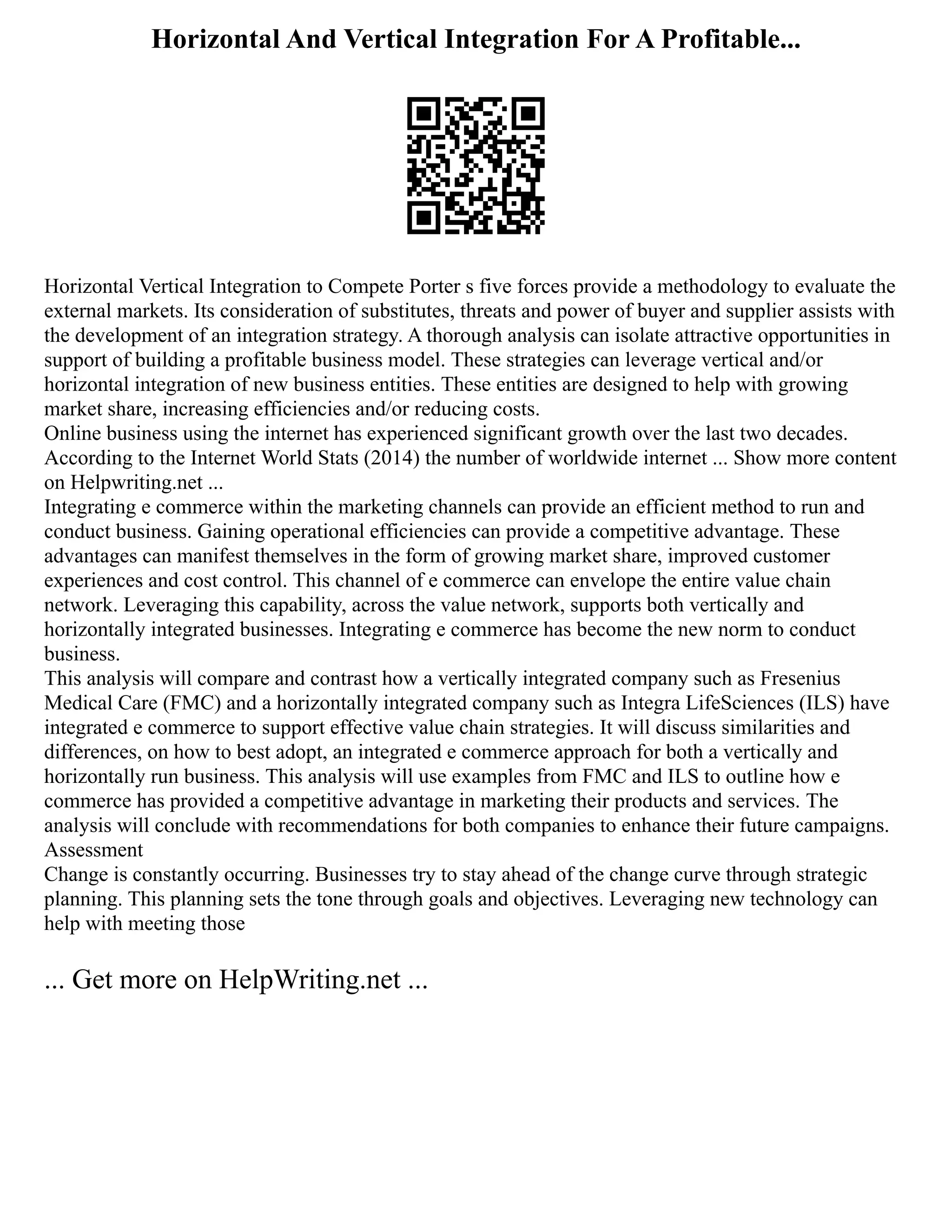 Horizontal And Vertical Integration For A Profitable...
Horizontal Vertical Integration to Compete Porter s five forces provide a methodology to evaluate the
external markets. Its consideration of substitutes, threats and power of buyer and supplier assists with
the development of an integration strategy. A thorough analysis can isolate attractive opportunities in
support of building a profitable business model. These strategies can leverage vertical and/or
horizontal integration of new business entities. These entities are designed to help with growing
market share, increasing efficiencies and/or reducing costs.
Online business using the internet has experienced significant growth over the last two decades.
According to the Internet World Stats (2014) the number of worldwide internet ... Show more content
on Helpwriting.net ...
Integrating e commerce within the marketing channels can provide an efficient method to run and
conduct business. Gaining operational efficiencies can provide a competitive advantage. These
advantages can manifest themselves in the form of growing market share, improved customer
experiences and cost control. This channel of e commerce can envelope the entire value chain
network. Leveraging this capability, across the value network, supports both vertically and
horizontally integrated businesses. Integrating e commerce has become the new norm to conduct
business.
This analysis will compare and contrast how a vertically integrated company such as Fresenius
Medical Care (FMC) and a horizontally integrated company such as Integra LifeSciences (ILS) have
integrated e commerce to support effective value chain strategies. It will discuss similarities and
differences, on how to best adopt, an integrated e commerce approach for both a vertically and
horizontally run business. This analysis will use examples from FMC and ILS to outline how e
commerce has provided a competitive advantage in marketing their products and services. The
analysis will conclude with recommendations for both companies to enhance their future campaigns.
Assessment
Change is constantly occurring. Businesses try to stay ahead of the change curve through strategic
planning. This planning sets the tone through goals and objectives. Leveraging new technology can
help with meeting those
... Get more on HelpWriting.net ...
 