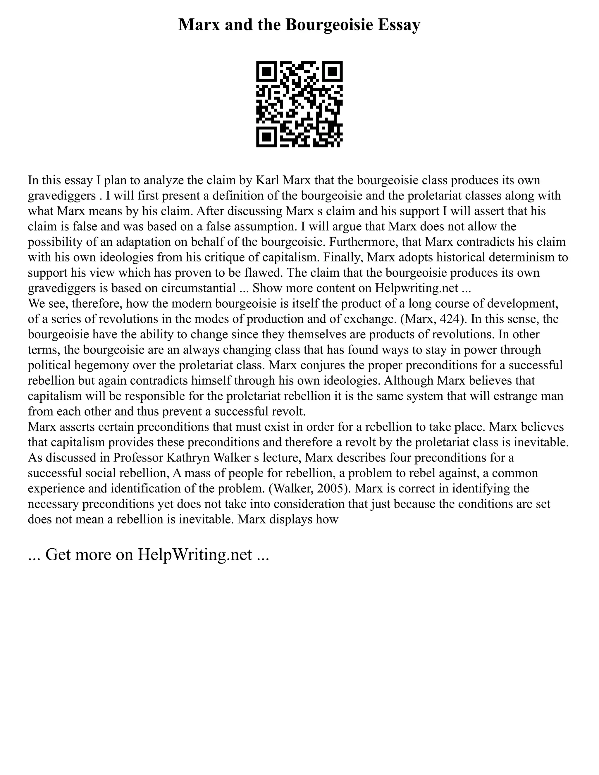 Marx and the Bourgeoisie Essay
In this essay I plan to analyze the claim by Karl Marx that the bourgeoisie class produces its own
gravediggers . I will first present a definition of the bourgeoisie and the proletariat classes along with
what Marx means by his claim. After discussing Marx s claim and his support I will assert that his
claim is false and was based on a false assumption. I will argue that Marx does not allow the
possibility of an adaptation on behalf of the bourgeoisie. Furthermore, that Marx contradicts his claim
with his own ideologies from his critique of capitalism. Finally, Marx adopts historical determinism to
support his view which has proven to be flawed. The claim that the bourgeoisie produces its own
gravediggers is based on circumstantial ... Show more content on Helpwriting.net ...
We see, therefore, how the modern bourgeoisie is itself the product of a long course of development,
of a series of revolutions in the modes of production and of exchange. (Marx, 424). In this sense, the
bourgeoisie have the ability to change since they themselves are products of revolutions. In other
terms, the bourgeoisie are an always changing class that has found ways to stay in power through
political hegemony over the proletariat class. Marx conjures the proper preconditions for a successful
rebellion but again contradicts himself through his own ideologies. Although Marx believes that
capitalism will be responsible for the proletariat rebellion it is the same system that will estrange man
from each other and thus prevent a successful revolt.
Marx asserts certain preconditions that must exist in order for a rebellion to take place. Marx believes
that capitalism provides these preconditions and therefore a revolt by the proletariat class is inevitable.
As discussed in Professor Kathryn Walker s lecture, Marx describes four preconditions for a
successful social rebellion, A mass of people for rebellion, a problem to rebel against, a common
experience and identification of the problem. (Walker, 2005). Marx is correct in identifying the
necessary preconditions yet does not take into consideration that just because the conditions are set
does not mean a rebellion is inevitable. Marx displays how
... Get more on HelpWriting.net ...
 