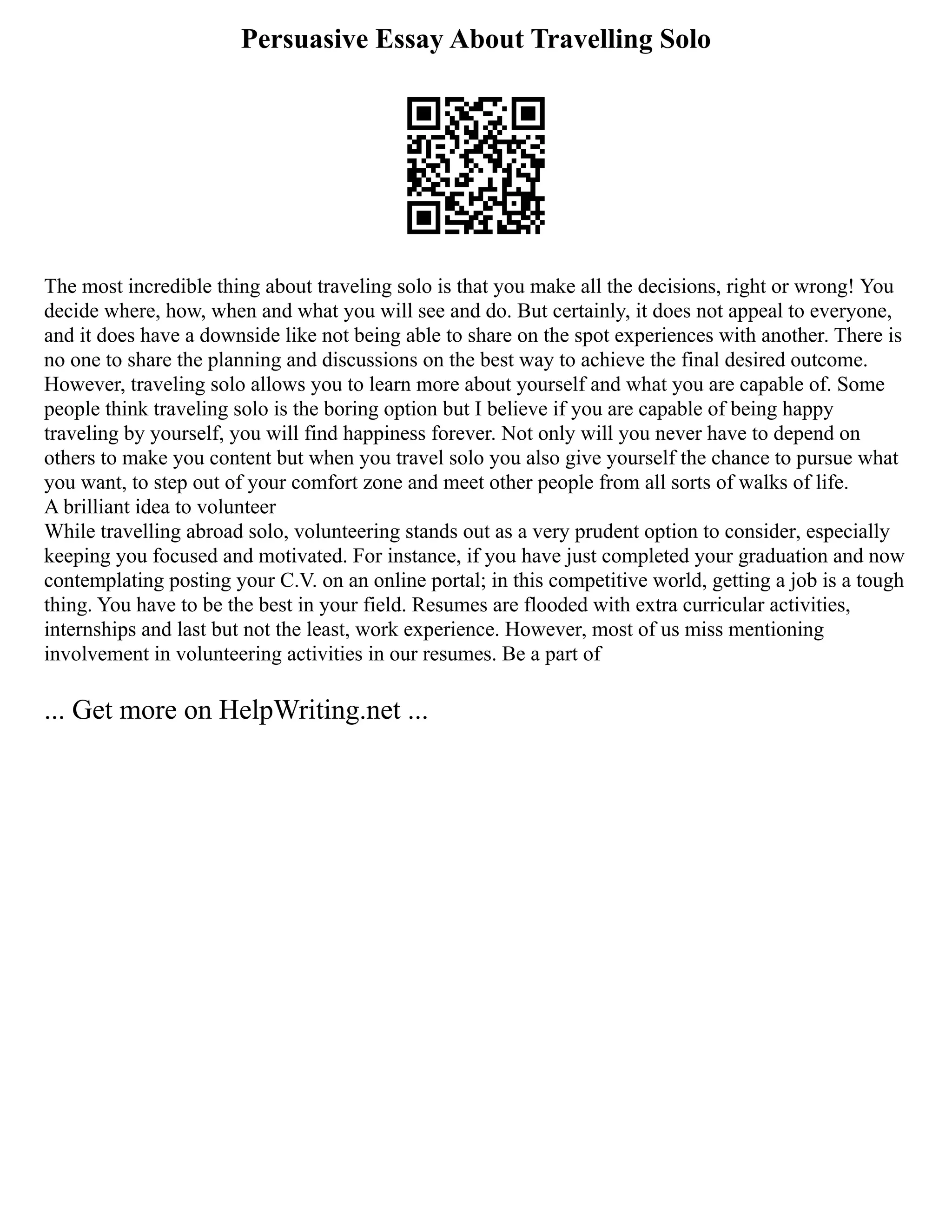 Persuasive Essay About Travelling Solo
The most incredible thing about traveling solo is that you make all the decisions, right or wrong! You
decide where, how, when and what you will see and do. But certainly, it does not appeal to everyone,
and it does have a downside like not being able to share on the spot experiences with another. There is
no one to share the planning and discussions on the best way to achieve the final desired outcome.
However, traveling solo allows you to learn more about yourself and what you are capable of. Some
people think traveling solo is the boring option but I believe if you are capable of being happy
traveling by yourself, you will find happiness forever. Not only will you never have to depend on
others to make you content but when you travel solo you also give yourself the chance to pursue what
you want, to step out of your comfort zone and meet other people from all sorts of walks of life.
A brilliant idea to volunteer
While travelling abroad solo, volunteering stands out as a very prudent option to consider, especially
keeping you focused and motivated. For instance, if you have just completed your graduation and now
contemplating posting your C.V. on an online portal; in this competitive world, getting a job is a tough
thing. You have to be the best in your field. Resumes are flooded with extra curricular activities,
internships and last but not the least, work experience. However, most of us miss mentioning
involvement in volunteering activities in our resumes. Be a part of
... Get more on HelpWriting.net ...
 
