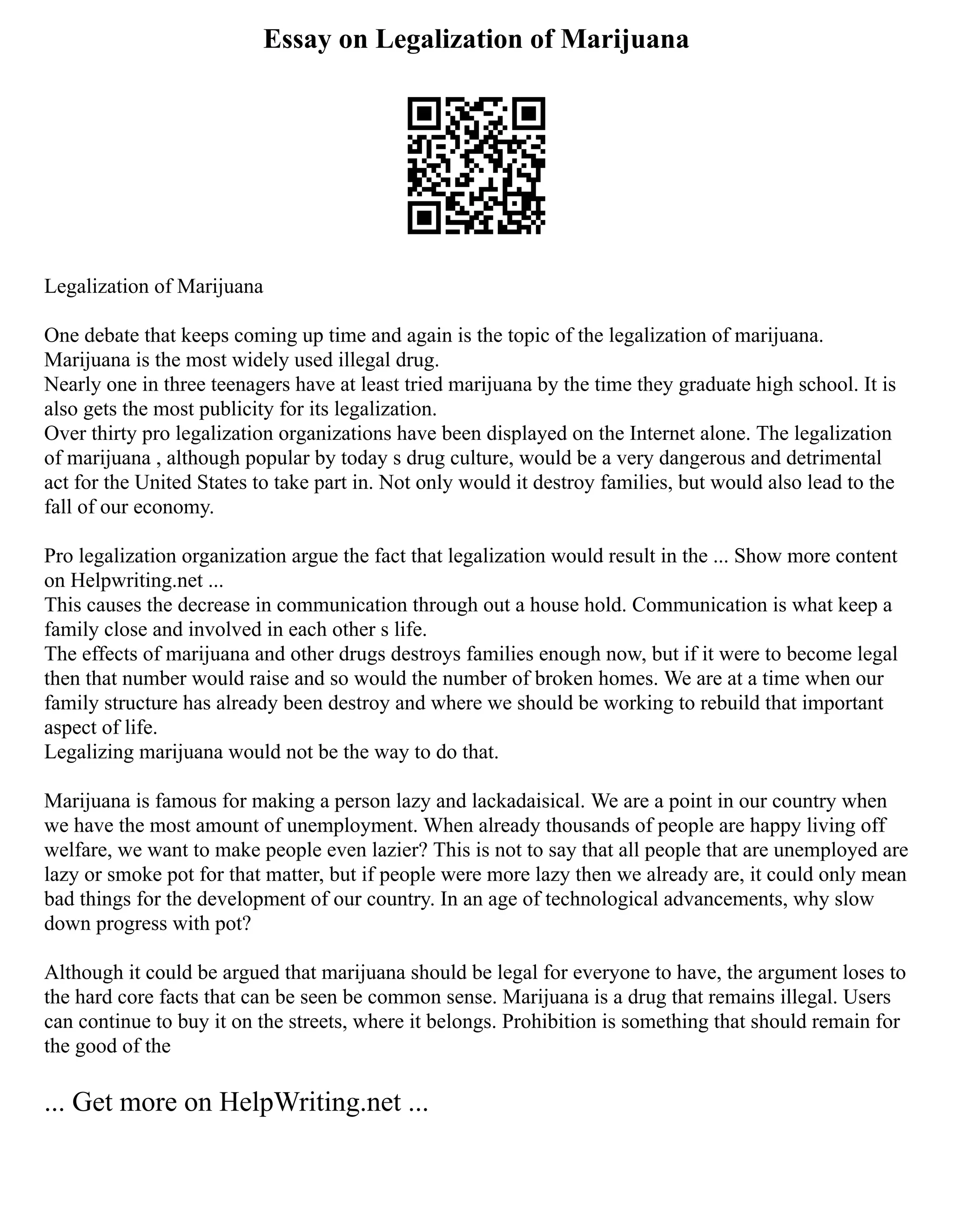 Essay on Legalization of Marijuana
Legalization of Marijuana
One debate that keeps coming up time and again is the topic of the legalization of marijuana.
Marijuana is the most widely used illegal drug.
Nearly one in three teenagers have at least tried marijuana by the time they graduate high school. It is
also gets the most publicity for its legalization.
Over thirty pro legalization organizations have been displayed on the Internet alone. The legalization
of marijuana , although popular by today s drug culture, would be a very dangerous and detrimental
act for the United States to take part in. Not only would it destroy families, but would also lead to the
fall of our economy.
Pro legalization organization argue the fact that legalization would result in the ... Show more content
on Helpwriting.net ...
This causes the decrease in communication through out a house hold. Communication is what keep a
family close and involved in each other s life.
The effects of marijuana and other drugs destroys families enough now, but if it were to become legal
then that number would raise and so would the number of broken homes. We are at a time when our
family structure has already been destroy and where we should be working to rebuild that important
aspect of life.
Legalizing marijuana would not be the way to do that.
Marijuana is famous for making a person lazy and lackadaisical. We are a point in our country when
we have the most amount of unemployment. When already thousands of people are happy living off
welfare, we want to make people even lazier? This is not to say that all people that are unemployed are
lazy or smoke pot for that matter, but if people were more lazy then we already are, it could only mean
bad things for the development of our country. In an age of technological advancements, why slow
down progress with pot?
Although it could be argued that marijuana should be legal for everyone to have, the argument loses to
the hard core facts that can be seen be common sense. Marijuana is a drug that remains illegal. Users
can continue to buy it on the streets, where it belongs. Prohibition is something that should remain for
the good of the
... Get more on HelpWriting.net ...
 
