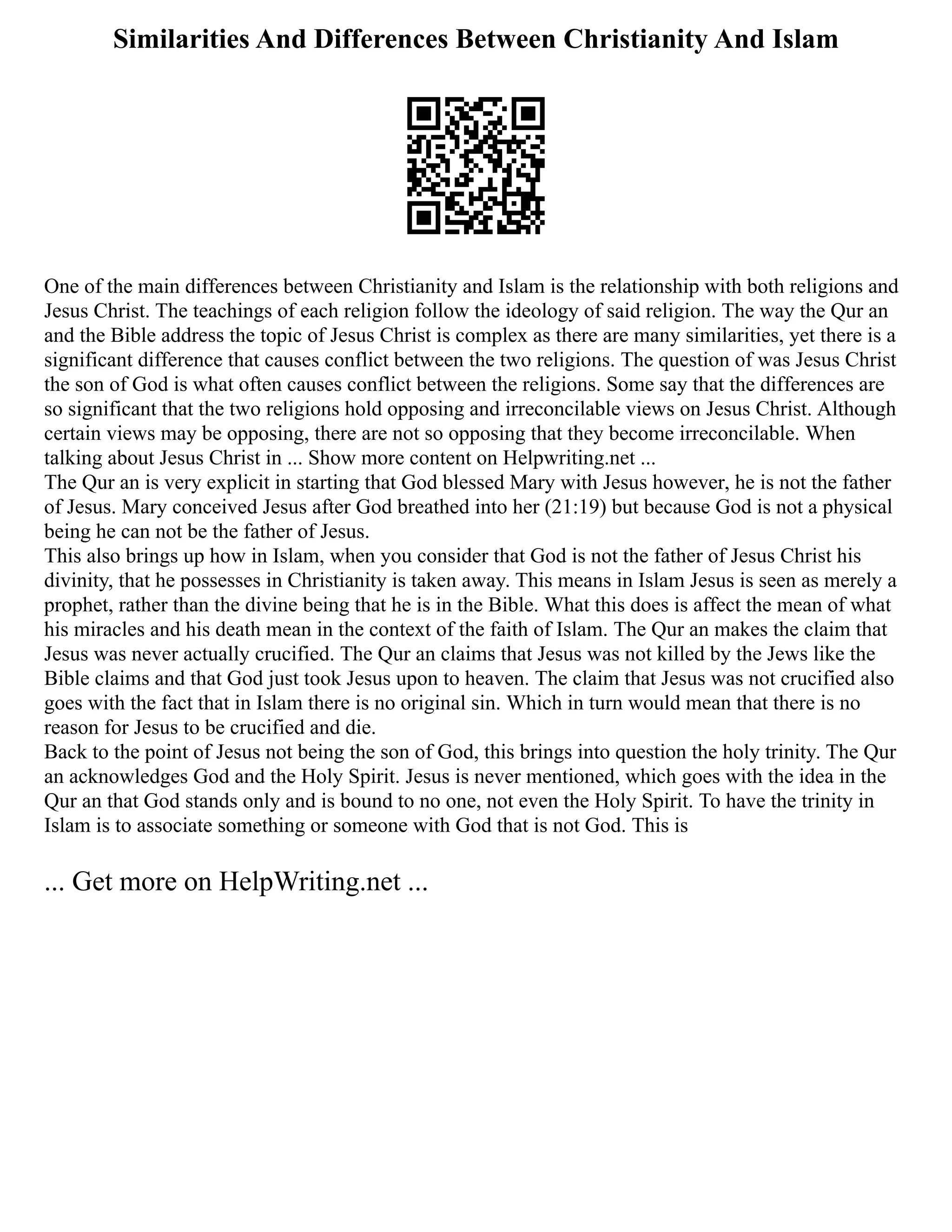 Similarities And Differences Between Christianity And Islam
One of the main differences between Christianity and Islam is the relationship with both religions and
Jesus Christ. The teachings of each religion follow the ideology of said religion. The way the Qur an
and the Bible address the topic of Jesus Christ is complex as there are many similarities, yet there is a
significant difference that causes conflict between the two religions. The question of was Jesus Christ
the son of God is what often causes conflict between the religions. Some say that the differences are
so significant that the two religions hold opposing and irreconcilable views on Jesus Christ. Although
certain views may be opposing, there are not so opposing that they become irreconcilable. When
talking about Jesus Christ in ... Show more content on Helpwriting.net ...
The Qur an is very explicit in starting that God blessed Mary with Jesus however, he is not the father
of Jesus. Mary conceived Jesus after God breathed into her (21:19) but because God is not a physical
being he can not be the father of Jesus.
This also brings up how in Islam, when you consider that God is not the father of Jesus Christ his
divinity, that he possesses in Christianity is taken away. This means in Islam Jesus is seen as merely a
prophet, rather than the divine being that he is in the Bible. What this does is affect the mean of what
his miracles and his death mean in the context of the faith of Islam. The Qur an makes the claim that
Jesus was never actually crucified. The Qur an claims that Jesus was not killed by the Jews like the
Bible claims and that God just took Jesus upon to heaven. The claim that Jesus was not crucified also
goes with the fact that in Islam there is no original sin. Which in turn would mean that there is no
reason for Jesus to be crucified and die.
Back to the point of Jesus not being the son of God, this brings into question the holy trinity. The Qur
an acknowledges God and the Holy Spirit. Jesus is never mentioned, which goes with the idea in the
Qur an that God stands only and is bound to no one, not even the Holy Spirit. To have the trinity in
Islam is to associate something or someone with God that is not God. This is
... Get more on HelpWriting.net ...
 
