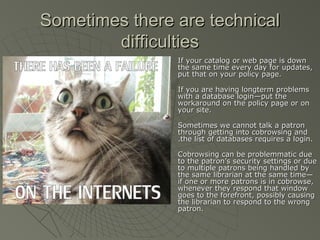 Sometimes there are technical
difficulties








If your catalog or web page is down
the same time every day for updates,
put that on your policy page.
If you are having longterm problems
with a database login—put the
workaround on the policy page or on
your site.
Sometimes we cannot talk a patron
through getting into cobrowsing and
.the list of databases requires a login.
Cobrowsing can be problemmatic due
to the patron’s security settings or due
to multiple patrons being handled by
the same librarian at the same time—
if one or more patrons is in cobrowse,
whenever they respond that window
goes to the forefront, possibly causing
the librarian to respond to the wrong
patron.

 