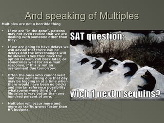 And speaking of Multiples
Multiples are not a horrible thing








If we are “in the zone”, patrons
may not even realize that we are
dealing with someone other than
they.
If we are going to have delays we
will advise that there will be
delays and the interchanges will
be slower. They then have the
option to wait, call back later, or
sometimes wait for an e-mail
response, if this is not an
assignment due tomorrow.
Often the ones who cannot wait
and have something due that day
may be logging in at a time when
there would have been no bricks
and mortar reference possibility
whatsoever—one third of a
librarian is way better than one
hundred percent of zero.
Multiples will occur more and
more as traffic grows faster than
HR budgets.

 
