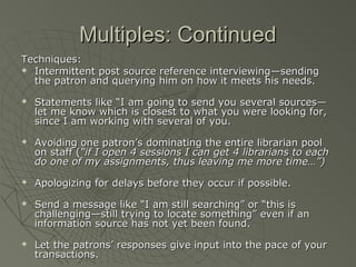 Multiples: Continued
Techniques:
 Intermittent post source reference interviewing—sending
the patron and querying him on how it meets his needs.










Statements like “I am going to send you several sources—
let me know which is closest to what you were looking for,
since I am working with several of you.
Avoiding one patron’s dominating the entire librarian pool
on staff (“if I open 4 sessions I can get 4 librarians to each
do one of my assignments, thus leaving me more time…”)
Apologizing for delays before they occur if possible.
Send a message like “I am still searching” or “this is
challenging—still trying to locate something” even if an
information source has not yet been found.
Let the patrons’ responses give input into the pace of your
transactions.

 