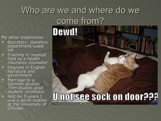 Who are we and where do we
come from?
My other experience:

Secretary: Genetics
department/yeast
lab

Training in medical
field as a health
insurance counselor

Degrees in English
literature and
government

Marriage to a
German studies
/film studies grad
student /professor

And for 5 years I
was a dorm mother
at the University of
Chicago…

 