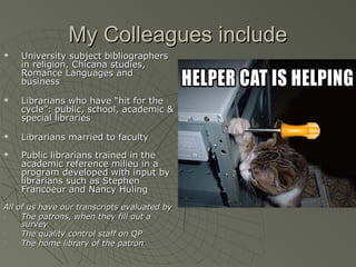 My Colleagues include







University subject bibliographers
in religion, Chicana studies,
Romance Languages and
business
Librarians who have “hit for the
cycle”: public, school, academic &
special libraries
Librarians married to faculty
Public librarians trained in the
academic reference milieu in a
program developed with input by
librarians such as Stephen
Francoeur and Nancy Huling

All of us have our transcripts evaluated by
1.
The patrons, when they fill out a
survey
2.
The quality control staff on QP
3.
The home library of the patron

 
