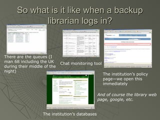 So what is it like when a backup
librarian logs in?

There are the queues (I
man 68 including the UK
during their middle of the
night)

Chat monitoring tool
The institution’s policy
page—we open this
immediately
And of course the library web
page, google, etc.

The institution’s databases

 