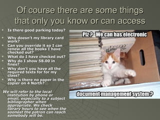 Of course there are some things
that only you know or can access













Is there good parking today?
Why doesn’t my library card
work?
Can you override it so I can
renew all the books I have
checked out?
What do I have checked out?
Why do I show 58.00 in
fines?
Why don’t you have all the
required texts for for my
class?
Why is there no paper in the
copier on 4 North?

We will refer to the local
institution by phone or
email, especially to a subject
bibliographer when
appropriate. We check
library hours to see when the
soonest the patron can reach
somebody will be.

 