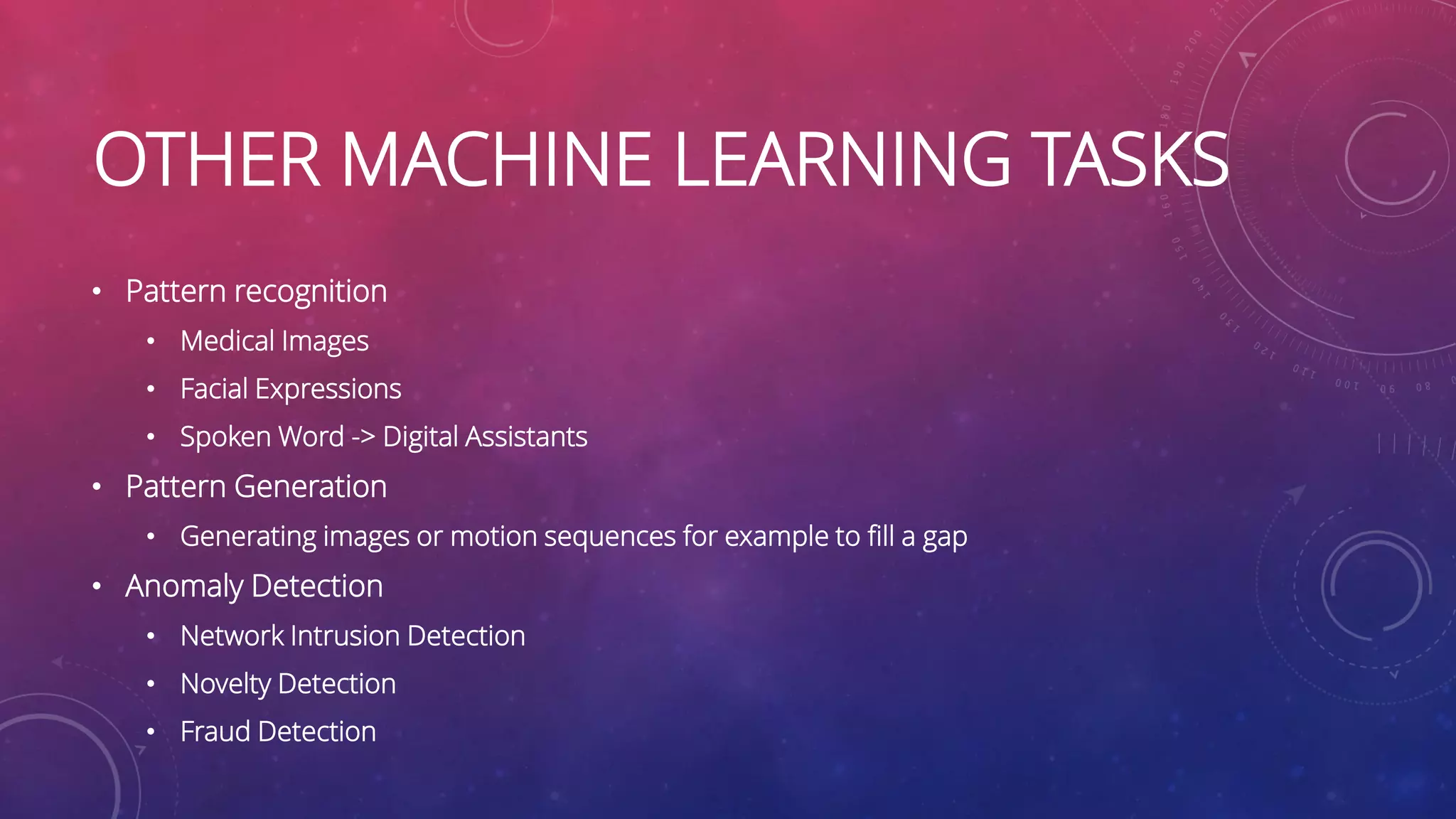 OTHER MACHINE LEARNING TASKS • Pattern recognition • Medical Images • Facial Expressions • Spoken Word -> Digital Assistants • Pattern Generation • Generating images or motion sequences for example to fill a gap • Anomaly Detection • Network Intrusion Detection • Novelty Detection • Fraud Detection 