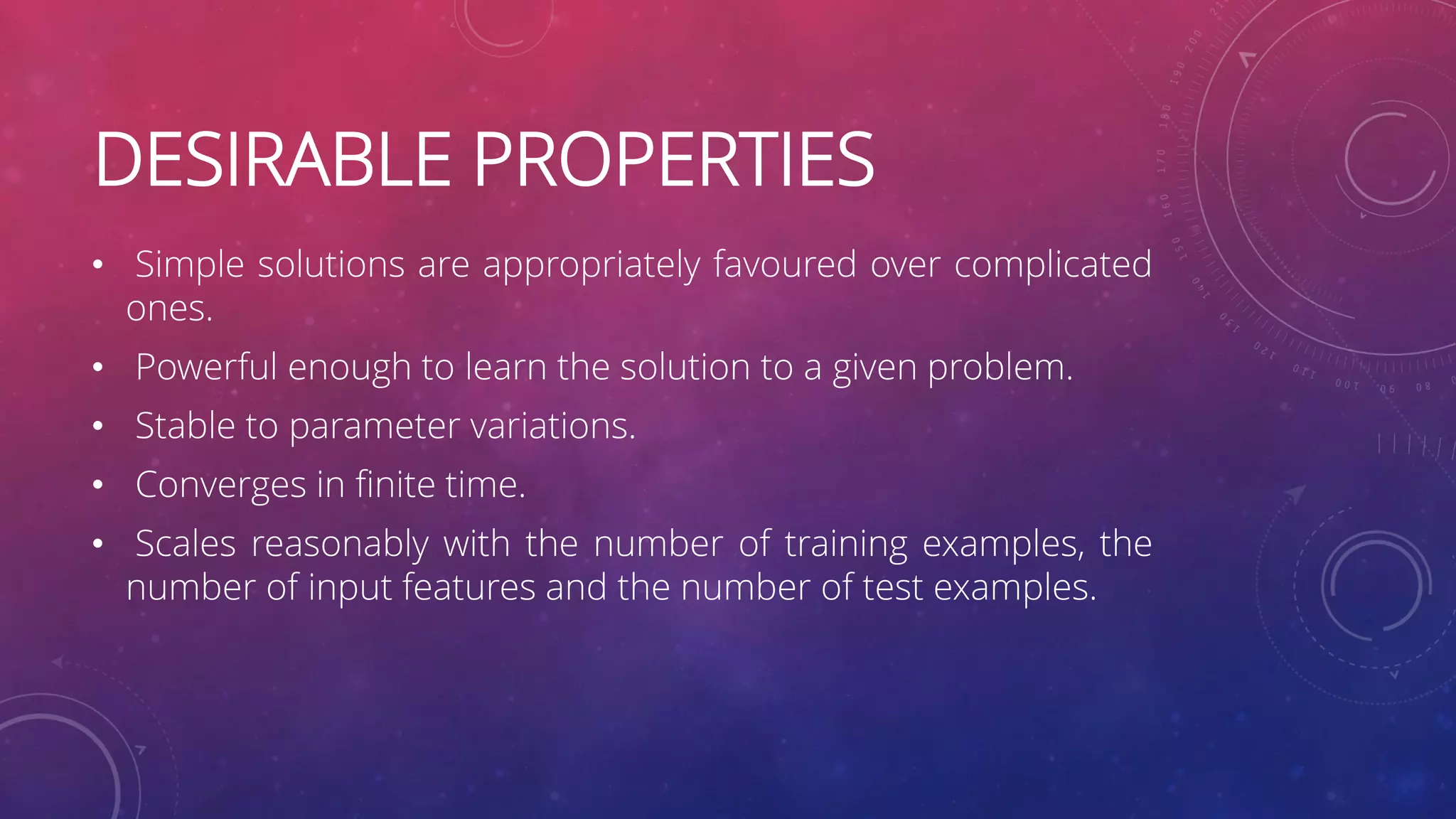 DESIRABLE PROPERTIES • Simple solutions are appropriately favoured over complicated ones. • Powerful enough to learn the solution to a given problem. • Stable to parameter variations. • Converges in finite time. • Scales reasonably with the number of training examples, the number of input features and the number of test examples. 