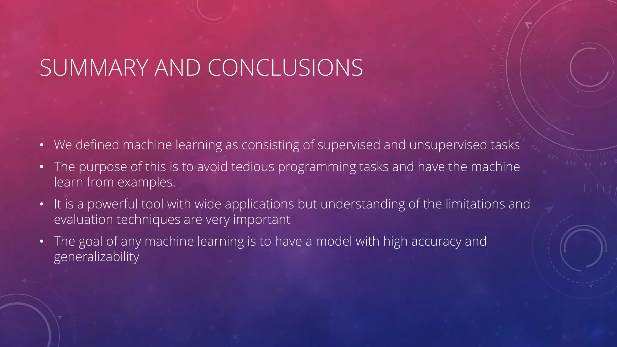 SUMMARY AND CONCLUSIONS • We defined machine learning as consisting of supervised and unsupervised tasks • The purpose of this is to avoid tedious programming tasks and have the machine learn from examples. • It is a powerful tool with wide applications but understanding of the limitations and evaluation techniques are very important • The goal of any machine learning is to have a model with high accuracy and generalizability 