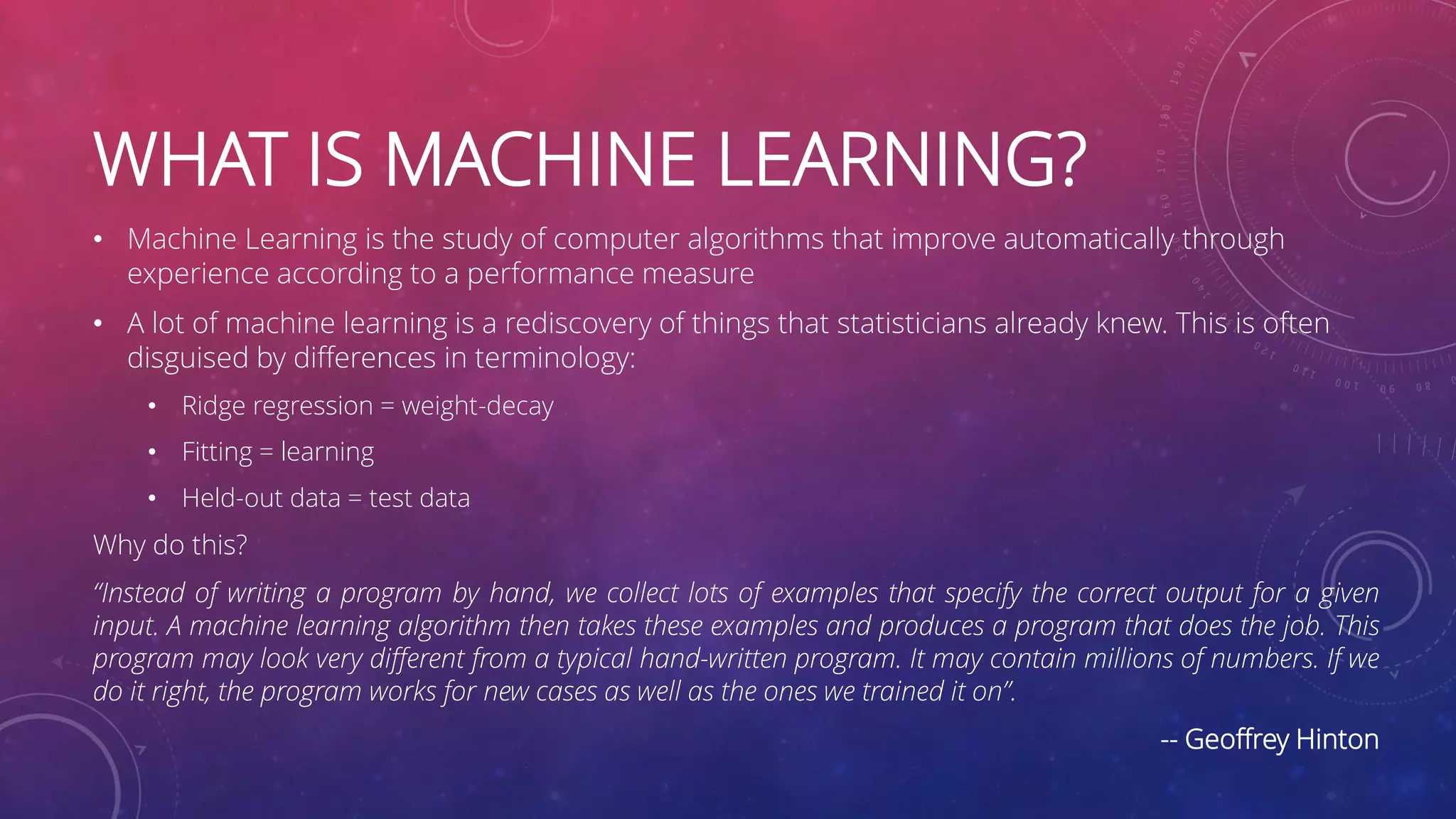 WHAT IS MACHINE LEARNING? • Machine Learning is the study of computer algorithms that improve automatically through experience according to a performance measure • A lot of machine learning is a rediscovery of things that statisticians already knew. This is often disguised by differences in terminology: • Ridge regression = weight-decay • Fitting = learning • Held-out data = test data Why do this? “Instead of writing a program by hand, we collect lots of examples that specify the correct output for a given input. A machine learning algorithm then takes these examples and produces a program that does the job. This program may look very different from a typical hand-written program. It may contain millions of numbers. If we do it right, the program works for new cases as well as the ones we trained it on”. -- Geoffrey Hinton 